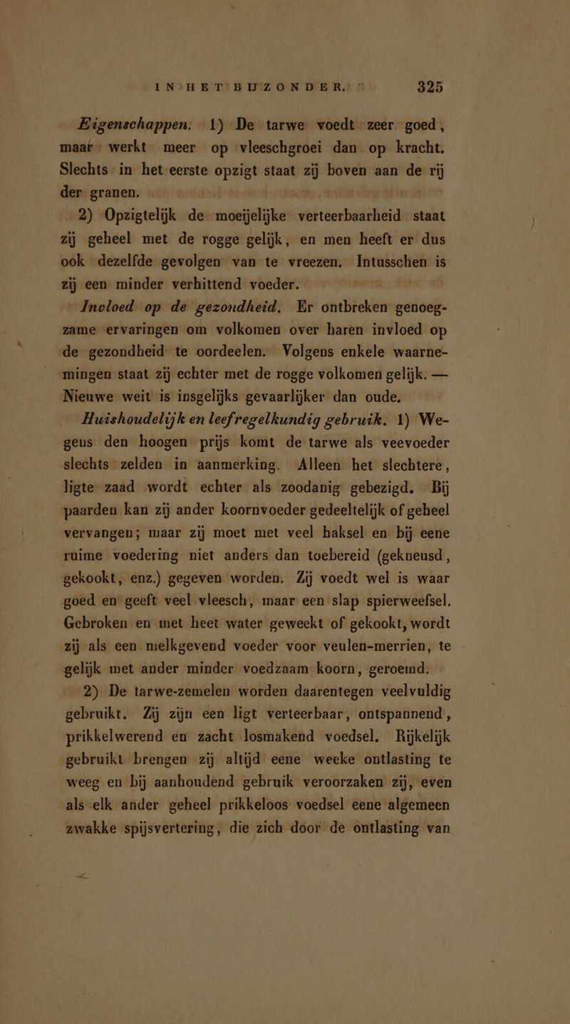 Eigenschappen; 1) De tarwe voedt zeer goed, maar, werkt meer op vleeschgroei dan op kracht. Slechts in het eerste pl staat zi boven aan de rij der granen. 2) Opzigtelijk de moeijelijke ehe staat zij geheel met de rogge gelijk, en men heeft er dus ook dezelfde gevolgen van te vreezen. Intusschen is zij een minder verhittend voeder. | Invloed op de gezondheid. Er ontbreken genoeg- zame ervaringen om volkomen over haren invloed op de gezondheid te oordeelen. Volgens enkele waarne- mingen staat zij echter met de rogge volkomen gelijk. — Nieuwe weit is insgelijks gevaarlijker dan oude. Huishoudelijk en leefregelkundig gebruik. 1) We- gens. den hoogen prijs komt de tarwe als veevoeder slechts zelden in aanmerking. Alleen het slechtere, ligte zaad wordt echter als zoodanig gebezigd. Bij paarden kan zij ander koornvoeder gedeeltelijk of geheel vervangen; maar zij moet met veel haksel en bij eene ruime voedering niet anders dan toebereid (gekneusd, gekookt, enz.) gegeven worden. Zij voedt wel is waar goed en geeft veel vleesch, maar een slap spierweefsel. Gebroken en met heet water geweekt of gekookt, wordt zij als een melkgevend voeder voor veulen-merrien, te gelijk met ander minder voedzaam koorn, geroemd. 2) De tarwe-zemelen worden daarentegen veelvuldig gebruikt. Zij zijn een ligt verteerbaar, ontspannend’, prikkelwerend en zacht losmakend voedsel. Rijkelijk gebruikt brengen zij altijd eene weeke ontlasting te weeg en bij aanhoudend gebruik veroorzaken zij, even als :elk ander geheel prikkeloos voedsel eene algemeen zwakke spijsvertering, die zich door de ontlasting van