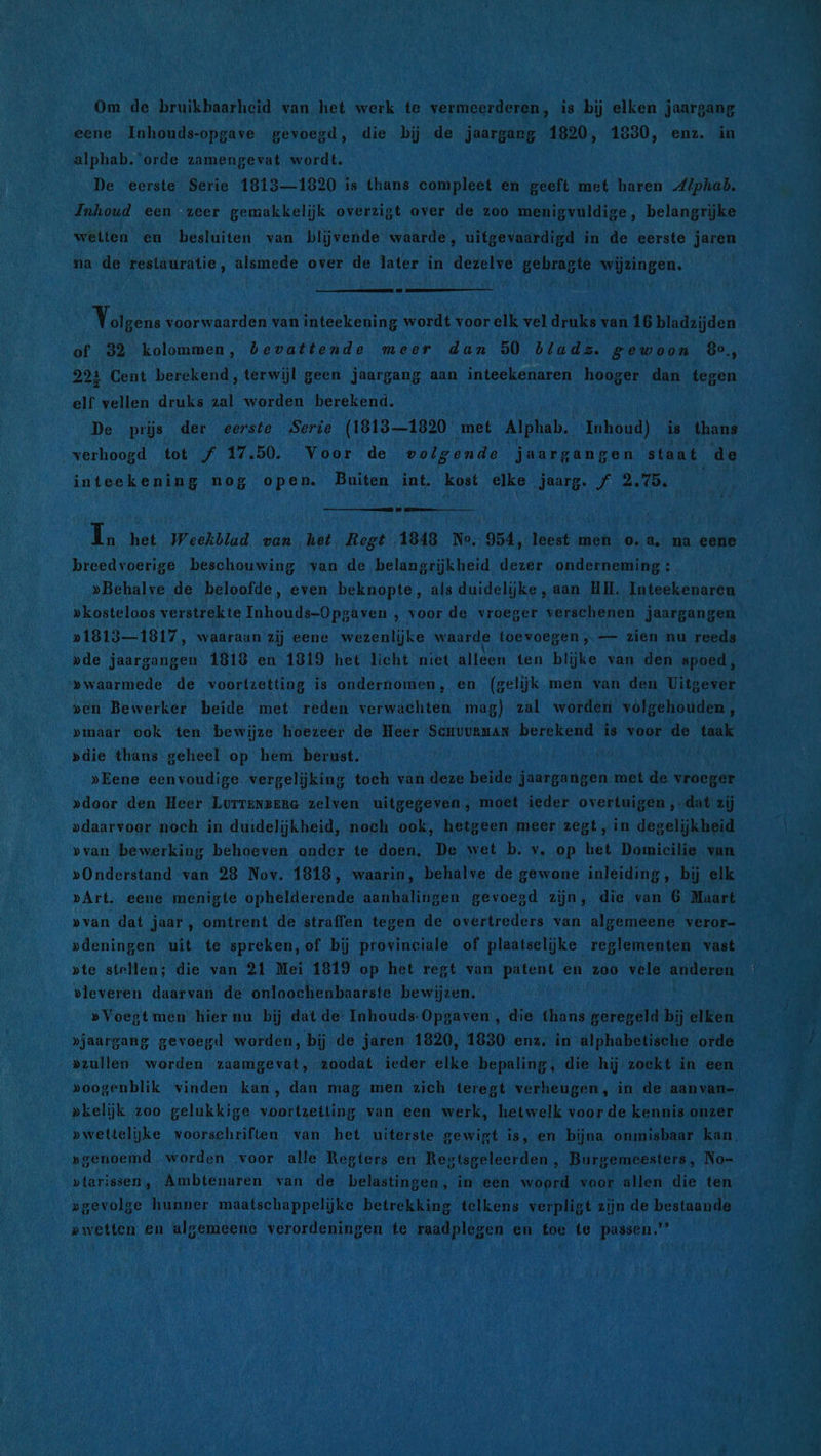 Om de bruikbaarheid van het werk te vermeerderen, is bij elken jaargang eene Inhouds-opgave gevoegd, die bij de jaargang 1820, 1830, enz. in alphab. orde zamengevat wordt. De eerste Serie 1813—1820 is thans compleet en geeft met haren Alphab. Inhoud een zeer gemakkelijk overzigt over de zoo menigvuldige, belangrijke wetten en besluiten van blijvende waarde, uitgevaardigd in de eerste jaren na de reslauratie, alsmede over de later in dezelve gebragte wijzingen. Valens voorwaarden van inteekening wordt voor elk vel druks van 16 bladzijden of 32 kolommen, bevattende meer dan 50 blads. gewoon Be, 221 Cent berekend, terwijl geen jaargang aan inteekenaren hooger dan tegen elf vellen druks zal worden berekend. De pris der eerste Serie (1813-1820 met Alphab. Inhoud) is thans verhoogd tot f 17.50. Voor de volgende jaargangen staat de inteekening nog open. Buiten int. kost elke jaarg. f 2.75. AN In het weekblad van het Regt 1843 No. 954, leest men o.a. na eene breedvoerige beschouwing ‘van de belangrijkheid dezer onderneming : »kosteloos verstrekte Inhouds-Opgaven , voor de vroeger verschenen jaargangen »1813—1817, waaraun zij eene wezenlijke waarde toevoegen ‚— zien nu reeds »de jaargangen 1818 en 1819 het licht niet alleen ten blijke van den spoed, » waarmede de voortzetting is ondernomen, en (gelijk men van den Uitgever ven Bewerker beide met reden verwachten mag) zal worden völgehouden, pmaar ook ten bewijze hoezeer de Heer ScHUURMAN berekend is voor de taak »die thans geheel op hem berust. »Eene eenvoudige vergelijking toeh van deze beide jaargangen met de vroeger »door den Heer Lorrengena zelven uitgegeven, moet ieder overtuigen ‚.dat zij pdaarvoer noch in duidelijkheid, noch ook, hetgeen meer zegt, in degelijkheid »Onderstand van 28 Nov. 1818, waarin, behalve de gewone inleiding, bij elk »Art. eene menigte ophelderende aanhalingen gevoegd zijn, die van 6 Maart »deningen uit te spreken,of bij provinciale of plaatselijke reglementen vast »te stellen; die van 21 Mei 1819 op het regt van patent en zoo vele anderen vleveren daarvan de onloochenbaarste bewijzen. »Voegt men hier nu bij dat de Inhouds-Opgaven , die thans geregeld bij elken »jaargang gevoegd worden, bij de jaren 1820, 1830 enz. in alphabetische orde »oogenblik vinden kan, dan mag men zich teregt verheugen, in de aanvan- pkelijk zoo gelukkige voortzetting van een werk, hetwelk voor de kennis onzer »genoemd worden voor alle Regters en Regtsgeleerden , Burgemeesters, No- »tarissen, Ambtenaren van de belastingen, in een woord voor allen die ten »gevolge hunner maatschappelijke betrekking telkens verpligt zijn de bestaande pwetten en algemeene verordeningen te raadplegen en toe te passen” i: