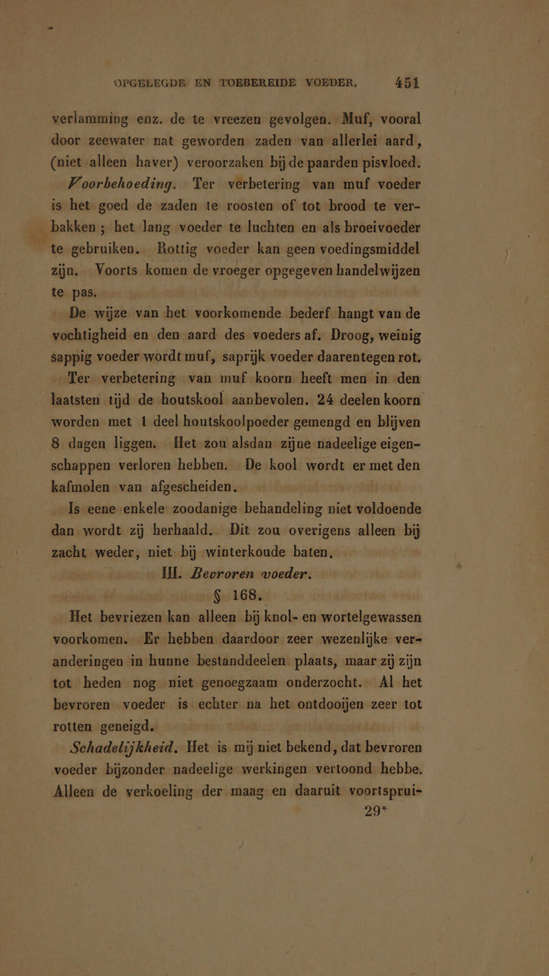 verlamming enz. de te vreezen gevolgen. Muf, vooral door zeewater nat geworden zaden van allerlei aard, (niet alleen haver) veroorzaken bijde paarden pisvloed. Voorbehoeding. Ter verbetering van muf voeder is het goed de zaden te roosten of tot brood te ver- _ bakken ; het lang voeder te luchten en als broeivoeder te gebruiken. Rottig voeder kan geen voedingsmiddel zijn. Voorts komen de vroeger opgegeven handelwijzen te pas. | De wijze van het voorkomende bederf hangt van de vochtigheid en den aard des voeders af. Droog, weinig sappig voeder wordt muf, saprijk voeder daarentegen rot. Ter verbetering van muf koorn heeft men in den laatsten tijd de houtskool aanbevolen. 24 deelen koorn worden met 1 deel houtskoolpoeder gemengd en blijven 8 dagen liggen. Het zou alsdan zijne nadeelige eigen- schappen verloren hebben. De kool wordt er met den kafmolen van afgescheiden. | Is eene enkele zoodanige behandeling niet voldoende dan wordt zij herhaald. Dit zou overigens alleen bj zacht weder, niet: bij winterkoude baten, IH. Bevroren voeder. $ 168. Het bevriezen kan alleen bij knol- en wortelgewassen voorkomen. Er hebben daardoor zeer wezenlijke ver- anderingen in hunne bestanddeelen plaats, maar zij zijn tot heden nog niet genoegzaam onderzocht. Al het bevroren voeder is echter na het ontdooijen zeer tot rotten geneigd. Schadelijkheid. Het is mij niet bekend, dat bevroren voeder bijzonder nadeelige werkingen vertoond hebbe. Alleen de verkoeling der maag en daaruit voortsprui- 29*