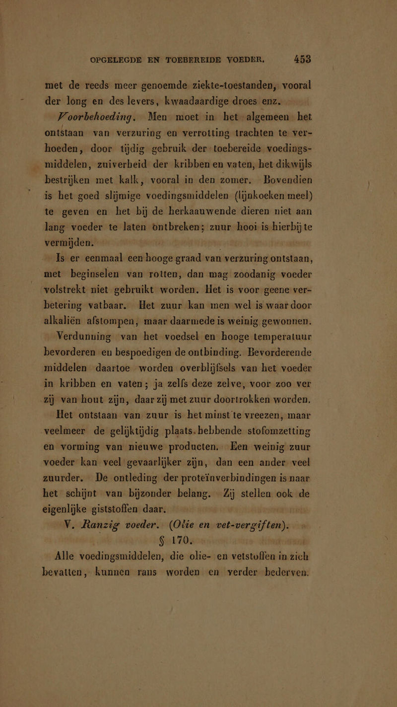 met de reeds meer genoemde ziekte-toestanden, vooral der long en des levers, kwaadaardige droes enz. Voorbehoeding. Men moet in het algemeen het ontstaan van verzuring en verrotting trachten te ver- hoeden, door tijdig gebruik der-toebereide voedings- _ middelen, zuiverheid der kribben en vaten, het dikwijls bestrijken met kalk, vooral in den zomer. Bovendien is het goed slijmige voedingsmiddelen (lijnkoeken meel) te geven en het bij de herkaauwende dieren niet aan lang voeder te laten ontbreken; zuur hooi is hierbij te vermijden. Is er eenmaal een hooge graad van verzuring ontstaan, met beginselen van rotten, dan mag zoodanig voeder volstrekt niet gebruikt worden. Het is voor geene ver- betering vatbaar. Het zuur kan men wel is waar door alkaliën afstompen, maar daarmede is weinig gewonnen. Verdunuing van het voedsel en hooge temperatuur bevorderen en bespoedigen de ontbinding. Bevorderende middelen daartoe worden overblijfsels van het voeder in kribben en vaten; ja zelfs deze zelve, voor zoo ver zij van hout zijn, daar zij met zuur doortrokken worden. Het ontstaan van zuur is het minst te vreezen, maar veelmeer de gelijktijdig plaats. hebbende stofomzetting en vorming van nieuwe producten. Een weinig zuur voeder kan veel gevaarlijker zijn, dan een ander veel zuurder. De ontleding der proteïnverbindingen is naar het schijnt van bijzonder belang. Zij stellen ook de eigenlijke giststoffen daar. | V. Ranzig voeder. (Olie en vet-vergiften). $ 170, | Alle voedingsmiddelen, die olie- en vetstoffen in zich bevatten, kunnen rans worden en verder bederven,