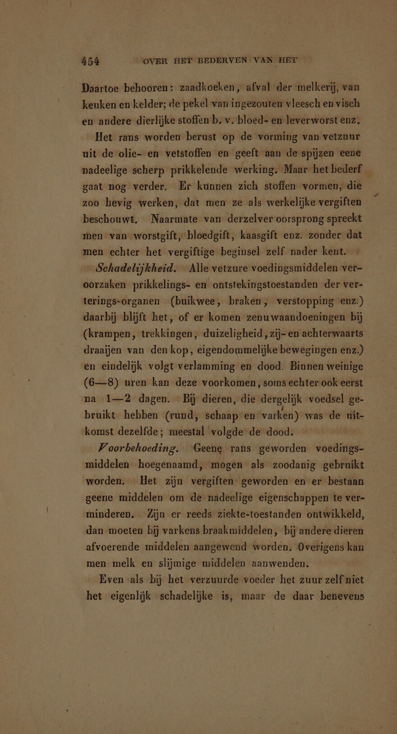 Daartoe behooren: zaadkoeken, afval der melkerij, van keuken en kelder; de pekel van ingezouten vleesch en visch _ en andere dierlijke stoffen b. v. bloed- en leverworst enz. Het rans worden berust op de vorming van vetzuur uit de olie- en vetstoffen en geeft aan de spijzen eene nadeelige scherp prikkelende werking. Maar het bederf _ gaat nog verder, Er kunnen zich stoffen vormen, die zoo hevig werken, dat men ze als werkelijke vergiften beschouwt. Naarmate van derzelver oorsprong spreekt men van worstgift, bloedgift, kaasgift enz. zonder dat men echter het vergiftige beginsel zelf nader kent. + Schadelijkheid. Alle vetzure voedingsmiddelen ver- oorzaken prikkelings- en ontstekingstoestanden der ver- terings-organen (buikwee, braken, verstopping enz:)} daarbij blijft het, of er komen zenuwaandoeningen bij (krampen, trekkingen, duizeligheid, zij- en achterwaarts draaijen van den kop, eigendommelijke bewegingen enz.) en eindelijk volgt verlamming en dood. Binnen weinige (6—8) uren kan deze voorkomen, soms echter ook eerst na 1—2 dagen. Bij dieren, die dergelijk voedsel ge- bruikt hebben (rund, schaap en varken) was de uit- komst dezelfde; meestal volgde de dood. Voorbehoeding. ‘Geene rans geworden voedings- middelen hoegenaamd, mogen als zoodanig gebruikt worden. Het zijn vergiften geworden en er bestaan geene middelen om de nadeelige eigenschappen te ver- minderen. Zijn er reeds ziekte-toestanden ontwikkeld, dan moeten bij varkens braakmiddelen, bij andere dieren afvoerende middelen aangewend worden. Overigens kan men melk en slijmige middelen aanwenden. Even ‘als bij het verzuurde voeder het zuur zelf niet het eigenlijk schadelijke is, maar de daar benevens