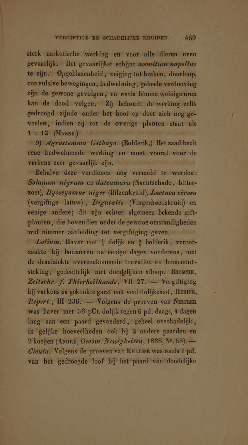 sterk narkotische werking en voor alle dieren even gevaarlijk. Het gevaarlijkst schijnt aconitum napellus te zijn. Opgeblazenheid, neiging tot braken, doorloop, eon vulsive bewegingen, bedwelming, geheele verdooving zijn de gewone gevolgen, en reeds binnen weinige uren kan de dood volgen, Zij behoudt de werking ‘zelfs gedroogd zijnde onder het hooi en doet zich nog ge- voelen, indien zij tot de overige planten staat als 1 : 12. (Maere) 9) Agrostemma Githago. (Bolderik.) Het zaad bezit eene bedwelmende werking en moet vooral voor de varkens zeer gevaarlijk zijn, | Behalve deze verdienen nog vermeld te “worden: Solanum nigrum en duleamara (Nachtschade , bitter- zoet), Ayoscyamus niger (Bilzenkruid), Zaetuca virosa (vergiftige latuw), Digatalis (Vingerhoedskruid) en eenige andere; dit zijn echter algemeen bekende gift- planten, die bovendien onder de gewone omstandigheden wel nimmer aanleiding tot vergiftiging geven. Lolium. Haver met 4 dolijk en 2 bolderik, veroor- zaakte bij lammeren na eenige dagen voederens, met de draaiziekte overeenkomende toevallen en hersenont- steking, gedeeltelijk met doodelijken afloop. Broscne, Zeitschr. f. Thierheilkunde, VII 27. — Vergiftiging bij varkens na gekookte garst met veel dolijkzaad, Hering, Repert., III 236. — Volgens de proeven van NESTLER was haver met 36 pCt. dolijk tegen 6 pd. daags, 4 dagen lang aan een paard gevoederd, geheel onschadelijk ; in gelijke hoeveelheden ook bij 2 andere paarden en 2 koeijen (ANDRÉ, Oecom. Neuigkeiten, 1838, Ne, 58). — Cieuta. Volgens de proeven van Kraussr was reeds 1 pd. van het gedroogde loof bij het paard van doodelijke