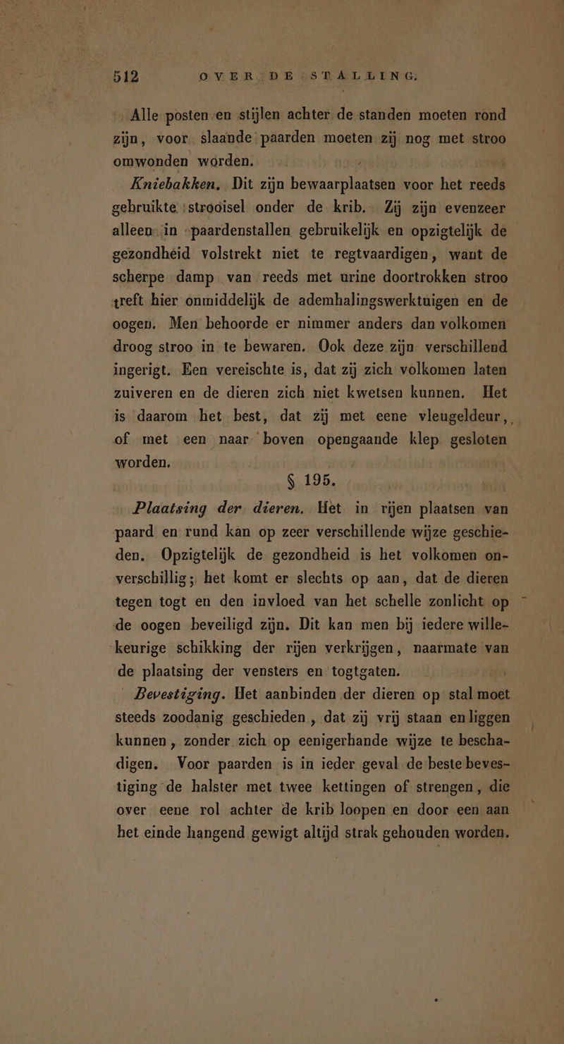 Alle postenven stijlen achter de standen moeten rond zijn, voor. slaande paarden moeten zij nog met stroo omwonden worden. Kniebakken, Dit zijn bewaarplaatsen voor het reeds gebruikte ‘strooisel onder de krib. Zij zijn evenzeer alleen-‘in “paardenstallen gebruikelijk en opzigtelijk de gezondheid volstrekt niet te regtvaardigen, want de scherpe damp. van reeds met urine doortrokken stroo treft hier onmiddelijk de ademhalingswerktuigen en de oogen. Men behoorde er nimmer anders dan volkomen droog stroo in te bewaren. Ook deze zijn verschillend ingerigt. Een vereischte is, dat zij zich volkomen laten zuiveren en de dieren zich niet kwetsen kunnen. Het is daarom het best, dat zij met eene vleugeldeur, of met een naar boven opengaande klep gesloten worden. $ 195. | Plaatsing der. dieren. Het in rijen plaatsen van paard en rund kan op zeer verschillende wijze geschie- den. Opzigtelijk de gezondheid is het volkomen on- verschillig;; het komt er slechts op aan, dat de dieren tegen togt en den invloed van het schelle zonlicht op de oogen beveiligd zijn. Dit kan men bij iedere wille- ‘keurige schikking der rijen verkrijgen, naarmate van de plaatsing der vensters en togtgaten. tn _ Bevestiging. Het aanbinden der dieren op stal moet steeds zoodanig geschieden , dat zij vrij staan en liggen kunnen , zonder zich op eenigerhande wijze te bescha- digen. Voor paarden is in ieder geval de beste beves- tiging de halster met twee kettingen of strengen, die over eene rol achter de krib loopen en door een aan het einde hangend gewigt altijd strak gehouden worden.