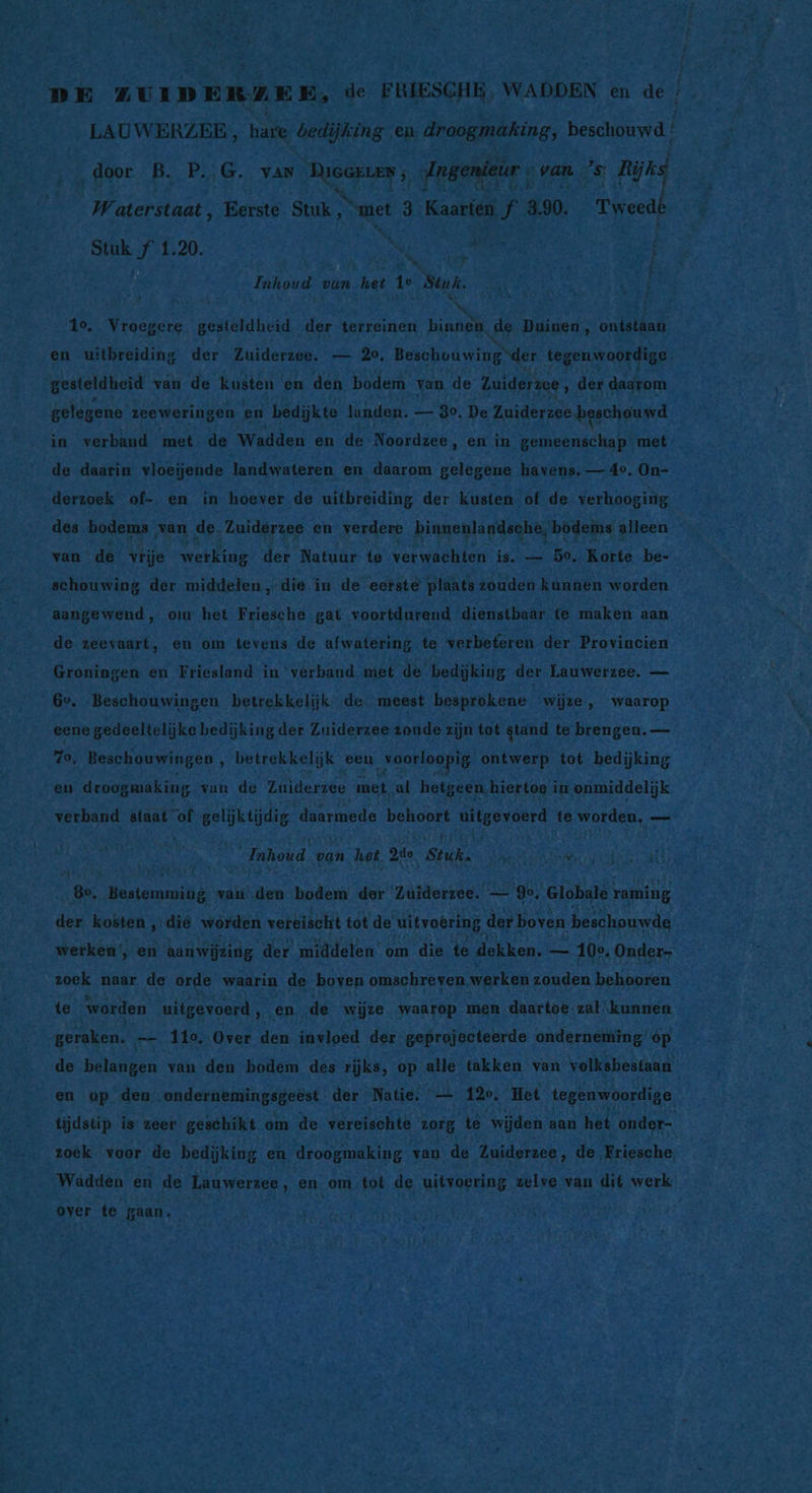 &gt;, pr ZUIDERZE ES de PRLESCHE\ WADDEN bn dE ENE | LAUWERZER, hare nand droogmaking, beschouwd EE Inhoud van. het Tr Bun. eN 2.) Pur GOE, É An x N Jo To u | 5 &amp; Aria AB Hr ‚en uitbreiding der Zuiderzee. #7 20, Beschouwingder tegenwoordige gbetaidbend van de kusten en den bodem y van de Zuiderzee, der dadrom a Br gelegene zceweringen en bedijkte landen. — go. De Zuiderzee beschouwd _ in. verband met de ‘Wadden en de Noordzee, en in gemeenschap! met de daarin vloeijende landwateren en daarom gelegene havens, — 40. On- x 3 bin derzoek of-. en in- hoever de uitbreiding der kusten of. de verhooging ds EEN 178,1 4 = van de, vrije werking der Natuur te verwachten is. — 50. Korte he, _schouwing der middelen , die in de eorste plaats zouden kunnen worden aangewend, om het Friesche. gat voortdurend. ‘dienstbaar. te maken : aan de zeevaart, en om teve ens de afwatering. te verbefren. der Provincien — Groningen en Friesland in ‘verband. met de bedijking der Lauwerszee. — 6e. Beschouwingen betrekkelijk de: meest besprokene wijze, Waren A eene gedeeltelijke bedijking der Zuiderzee zoude: zijn tot gtand t te brengen. — 70, Beschouwingen betrekkelijk een „voorlopig ontwerp tot bedijking R pl mid, He droogmaking van de Zuiderzee met, al hetgeen, hiertoe im onmiddelijk verband staat vof gelijktijdig daarmede behoort uitgevoerd. te worden, — Re Inhoud 4 van het zie Stuka BR hs: ie nd ir ME TEE UE uik, N - BE = „8e, Bestemming van aen ‘bodem der ‘Zuiderzee. go Globale raming as: A kosten, ‚die worden vereischt tot de uitvoering der boven. beschouwde =, En bn: werken’, en aanwijzing der middelen’ om die te dekken. he - 100. Onder- ei zoek. naar de orde waarin de boven omschreven werken zouden behooren _ te worden uitgevoerd 3 „en, de wijze. waarop men daartoe: zal. ‘kunnen a: „geraken. | _ 110, ‚Over den invloed der. geprojecteerde onderneming op gd _de belangen van den bodem des rijks, op alle takken van 'volkshestaan a Fe en op den ondernemingsgeëst. der’ Natie. — 12°. Het tegenwoordige 3 ; tijdstip is zeer geschikt om de vereischte Sure te wijden aan het onder- zoek voor de bedijking en ‘droogmaking van de Zuiderzee, de Friesche, _ Wadden en de Lauwerzee, en. ‚om. tot de uitvoering zelve, van dit werk ne over te gaan, ESE OE ee TAR gen TEEM EIKEN a JA ion Be ie AA