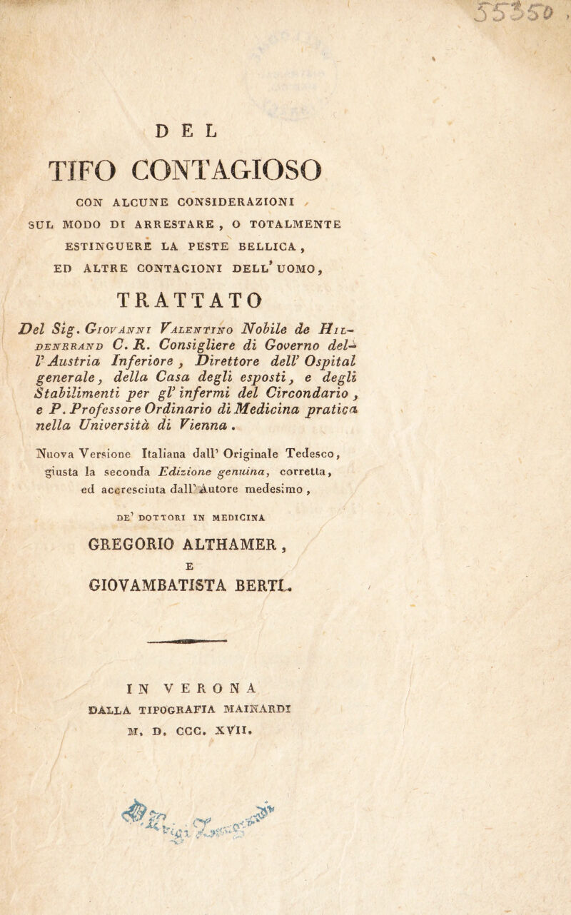 DEL TIFO CONTAGIOSO CON ALCUNE CONSIDERAZIONI SUL MODO DI ARRESTARE , O TOTALMENTE ESTINGUERE LA PESTE BELLICA , ED ALTRE CONTAGIONI DELL* UOMO, TRATTATO Del Sig. Giovanni Talentino Nobile de II li- ni; nur a nu C. R. Consigliere di Governo dela V Austria Inferiore , Direttore dell’ Ospitai generale, della Casa degli esposti, e degli Stabilimenti per gl’ infermi del Circondario , e P* Professore Ordinario di Medicina pratica nella Università di Vienna . Nuova Versione Italiana dall1 Originale Tedesco, giusta la seconda Edizione genuina, corretta, ed accresciuta dall’ Autore medesimo , DE1 DOTTORI IN MEDICINA GREGORIO ALTHAMER , E GIOVAMBATISTA BERTI* IN VERONA dalla tipografia MAIKARDI M, D, CGG. XVII»
