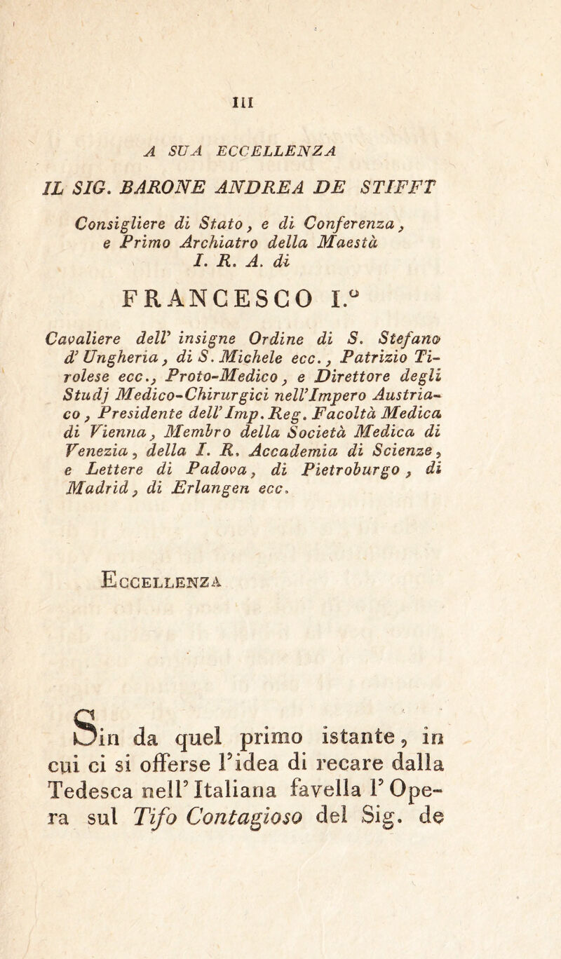 A SUA ECCELLENZA IL SIG. BARONE ANDREA DE STIFFT Consigliere di Stato, e di Conferenza, e Primo Archiatro della Maestà I. R. A. dì FRANCESCO I.° Cavaliere dell insigne Ordine di S. Stefano d’ Ungheria, di S. Michele ecc., Patrizio Ti- rolese ecc., Proto-Medico, e Direttore degli Studj Medico-Chirurgici nell’Impero Austria- co , Presidente dell’Imp. Reg. Facoltà Medica di Vienna, Membro della Società Medica di Venezia, della I. R, Accademia di Scienze, e Lettere di Padova, di Pietroburgo, di Madrid, di Erlangen ecc» Eccellenza Sin da quel primo istante, in cui ci si offerse Fidea di recare dalla Tedesca nell5 Italiana favella F Ope- ra sul Tifo Contagioso dei Sig. de