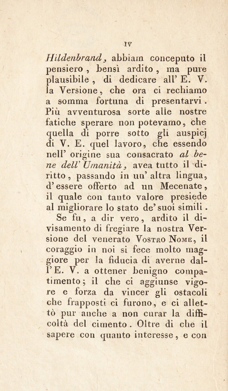 Hildenbrand> abbiam concepato il pensiero , bensì ardito , ma pure plausibile , di dedicare all9 E. V. la Versione , che oi'a ci rechiamo a somma fortuna di presentarvi „ Più avventurosa sorte alle nostre fatiche sperare non potevamo, che quella di porre sotto gli auspicj di V. E. quel lavoro, che essendo nell9 origine sua consacrato al be- ne dell'Umanità, avea tutto il di- ritto , passando in un5 altra lingua, d9 essere offerto ad un Mecenate, il quale con tanto valore presiede al migliorare lo stato de9 suoi simili. Se fu, a dir vero, ardito il di- visamente di fregiare la nostra Ver- sione del venerato Vostro Nome, il coraggio in noi si fece molto mag- giore per la fiducia di averne dal- FE. V. a ottener benigno compa- timento; il che ci aggiunse vigo- re e forza da vincer gli ostacoli che frapposti ci furono, e ci allet- tò pur anche a non curar la diffi- coltà del cimento . Oltre di che il sapere con quanto interesse, e con