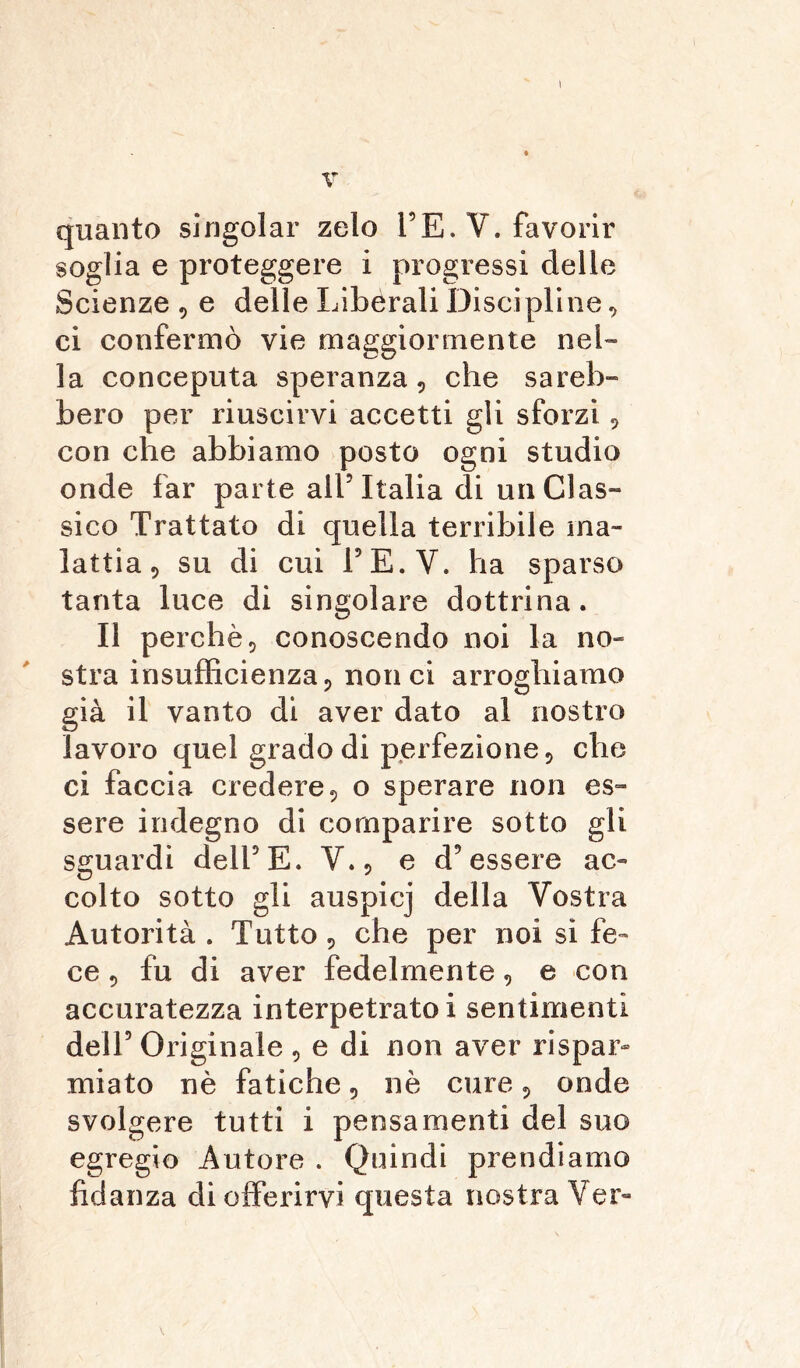 I V quanto singoiar zelo TE. V. favorir soglia e proteggere i progressi delle Scienze , e delle Liberali Discipline, ci confermò vie maggiormente nel- la conceputa speranza, che sareb- bero per riuscirvi accetti gli sforzi, con che abbiamo posto ogni studio onde far parte all5 Italia di un Clas- sico Trattato di quella terribile ma- lattia , su di cui TE.V. ha sparso tanta luce di singolare dottrina. Il perchè, conoscendo noi la no- stra insufficienza, non ci arroghiamo già il vanto di aver dato al nostro lavoro quel grado di perfezione, che ci faccia credere, o sperare non es- sere indegno di comparire sotto gli sguardi dell5E. Y., e d’essere ac- colto sotto gli auspicj della Vostra Autorità . Tutto, che per noi si fe- ce , fu di aver fedelmente, e con accuratezza interpetrato i sentimenti dell5 Originale , e di non aver rispar- miato nè fatiche, nè cure, onde svolgere tutti i pensamenti del suo egregio Autore . Quindi prendiamo fidanza di offerirvi questa nostra Ver- \