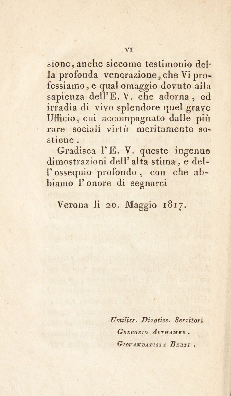 sione«, anche siccome testimonio del- la profonda venerazione* che Vi pro- fessiamo«, e qual omaggio dovuto alla sapienza delFE. V. che adorna«, ed irradia di vivo splendore quel grave Ufficio* cui accompagnato dalle più rare sociali virtù meritamente so- stiene . Gradisca FE. V« queste ingenue dimostrazioni dell5alta stima* e del» F ossequio profondo * con che ab- biamo F onore di segnarci Verona li 20. Maggio 1817. Umìliss. Dwotiss. Servitori Gregorio Althamer . Giovambatista Berti .