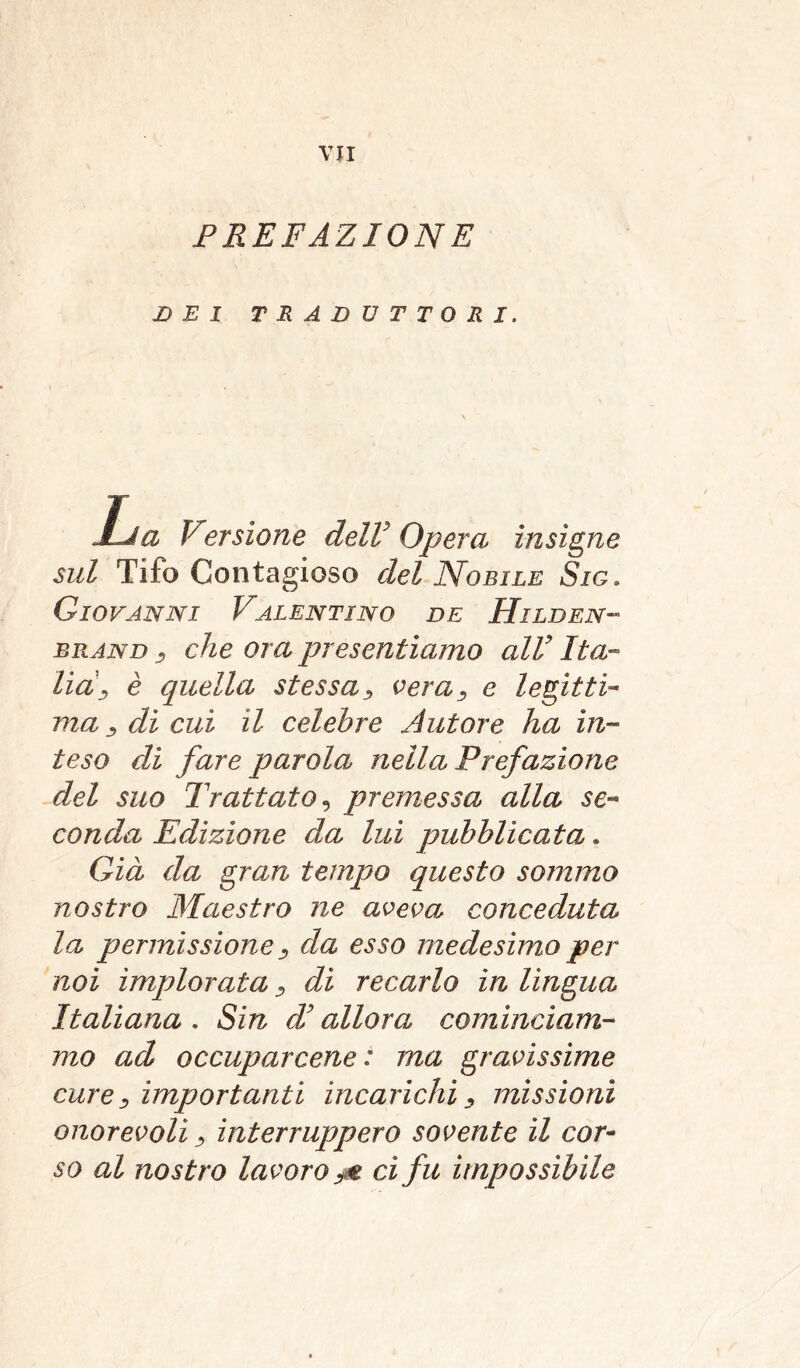 PREFAZIONE DEI TRADUTTORI. JLJa Versione delV Opera insigne sul Tifo Contagioso del Nobile Sig. Giovanni Valentino de Hilden- brand 3 che ora presentiamo alV Ita- liaj è quella stessa, vera3 e legitti- ma, dì cui il celebre Autore ha in- teso di fare parola nella Prefazione del suo Trattato, premessa alla se- conda Edizione da lui pubblicata. Già da gran tempo questo sommo nostro Maestro ne aveva conceduta la permissione, da esso medesimo per noi implorata3 di recarlo in lingua Italiana . Sin d’allora cominciam- mo ad occuparcene : ma gravissime cure, importanti incarichi3 missioni onorevoli3 interruppero sovente il cor- so al nostro lavoro ci fu impossìbile