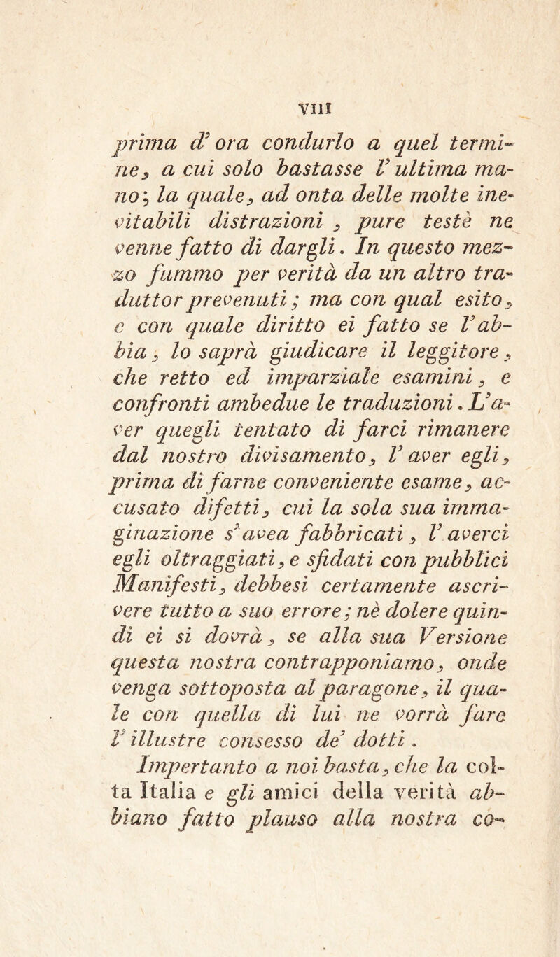 prima d'ora condurlo a quel termi- ne , a cui solo bastasse V ultima ma- nom, la quale, ad onta delle molte ine- citabili distrazioni , pure testé ne venne fatto di dargli. In questo mez- zo fummo per verità da un altro tra- duttorprevenuti; ma con qual esito, c con quale diritto ei fatto se V ab- bia , lo saprà giudicare il leggitore, che retto ed imparziale esamini, e confronti ambedue le traduzioni. L'a- ver quegli tentato di farci rimanere dal nostro divi s ameni o, V aver egli, prima dì farne conveniente esame, ac- cusato difetti, cui la sola sua imma- ginazione s'avea fabbricati, V averci egli oltraggiati, e sfidati con pubblici Manifesti, debbesi certamente ascri- vere tutto a suo errore; nè dolere quin- di ei si dovrà, se alla sua Versione questa nostra contrapponiamo, onde venga sottoposta al paragone, il qua- le con quella di lui ne vorrà fare V illustre consesso de' dotti. Impertanto a noi basta, che la col- ta Italia e gli amici della verità ab- biano fatto plauso alla nostra co-