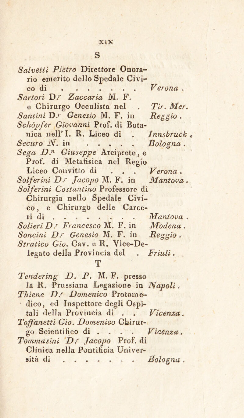 S Salvetti Pietro Direttore Onora- rio emerito dello Spedale Civi- co di Verona . Sartori D.r Zaccaria M. F. e Chirurgo Oeculista nel . Tir. Mer. Santini Ds Genesio M. F. in Reggio . Schöpfer Giovanni Prof, di Bota- nica nelF I. R. Liceo di . Innsbruck Securo N. in ..... Bologna . Sega D.n Giuseppe Arciprete, e Prof, di Metafìsica nel Regio Liceo Convitto di ... Verona. Solferini D.r Jacopo M. F. in Mantova e Solferini Costantino Professore di Chirurgia nello Spedale Civi- co, e Chirurgo delie Carce- ri di Mantova . Solieri D.r Francesco M. F. in Modena , Soncini D.r Genesio M. F. in Reggio . Stratico Gìo. Cav. e R. Vice-De- legato della Provincia del . Friuli. T Tendering D. P. M. F. presso la R. Prussiana Legazione in Napoli. Thiene D.r Domenico Protoni e- * dico, ed Inspettore degli Ospi- tali della Provincia di . . Vicenda. Toffanettì Gio. Domenico Chirur- go Scientifico di ... Vicenza. Tommasini D.r Jacopo Prof, di Clinica nella Pontificia Univer- sità dì ....... Bologna.