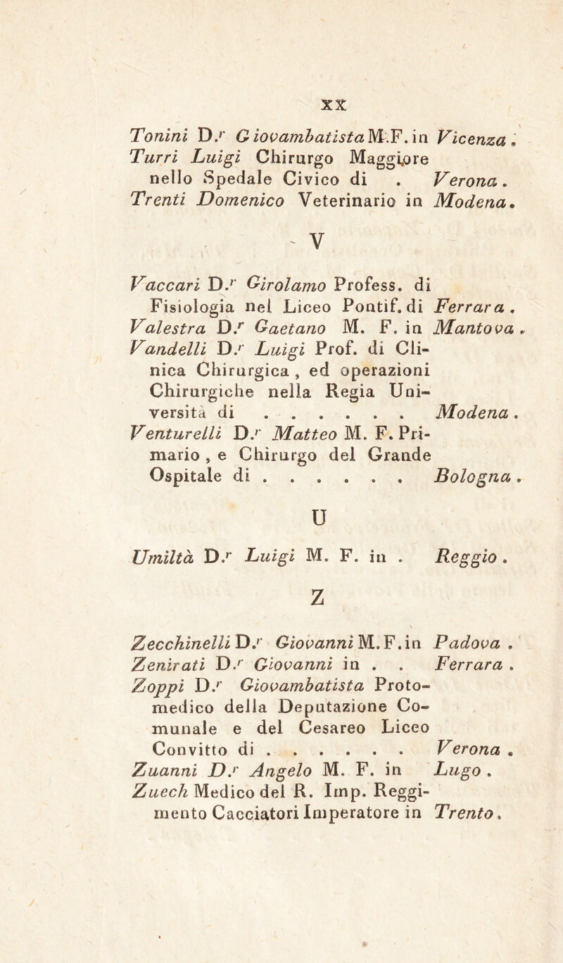 Tonini D.r QìovambatìstaWF. in Vicenza• Tur ri Luigi Chirurgo Maggiore nello Spedale Civico di . Verona. Trenti Domenico Veterinario in Modena. ' V Vaccari D.r Girolamo Profess, di Fisiologia nel Liceo Pontif. di Ferrara . Valestra D.r Gaetano M. F. in Mantova . Vandelli D.r Luigi Prof, di Gli» nica Chirurgica , ed operazioni Chirurgiche nella Regia Uni- versità di ...... Modena. Venture Ili D.r Matteo M. F. Pri- mario , e Chirurgo del Grande Ospitale di ..... . Bologna, u Umiltà D,r Luigi 1. F. in . Reggio . Z Zecchinola D.r Giovanni M.F.in Padova , Zenirati D.r Giovanni in . . Ferrara . Zoppi D.r Giovambatista Proto- medico della Deputazione Co- munale e del Cesareo Liceo Convitto di ..... Verona . Zuanni D.r Angelo M. F. in Lugo . Zuech Medico del R. Imp. Reggi- mento Cacciatori Imperatore in Trento.