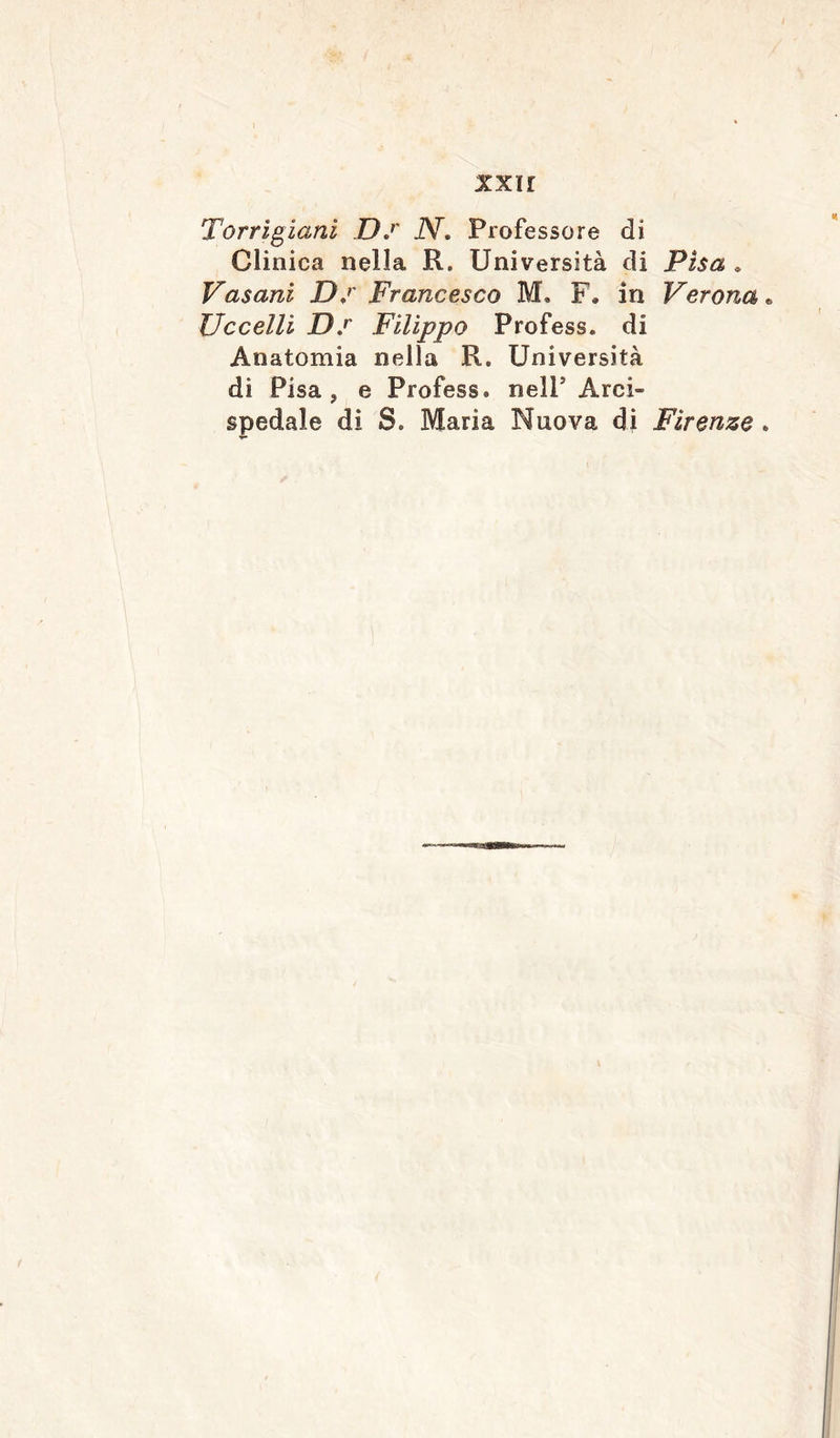 xxir Torrigiani D.r iV. Professore di Clinica nella R. Università di Pisa » Vasani D.r Francesco M. F* in Verona Uccelli Ds Filippo Profess, di Anatomia nella R. Università di Pisa, e Profess, nell Arci- spedale di S. Maria Nuova di Firenze