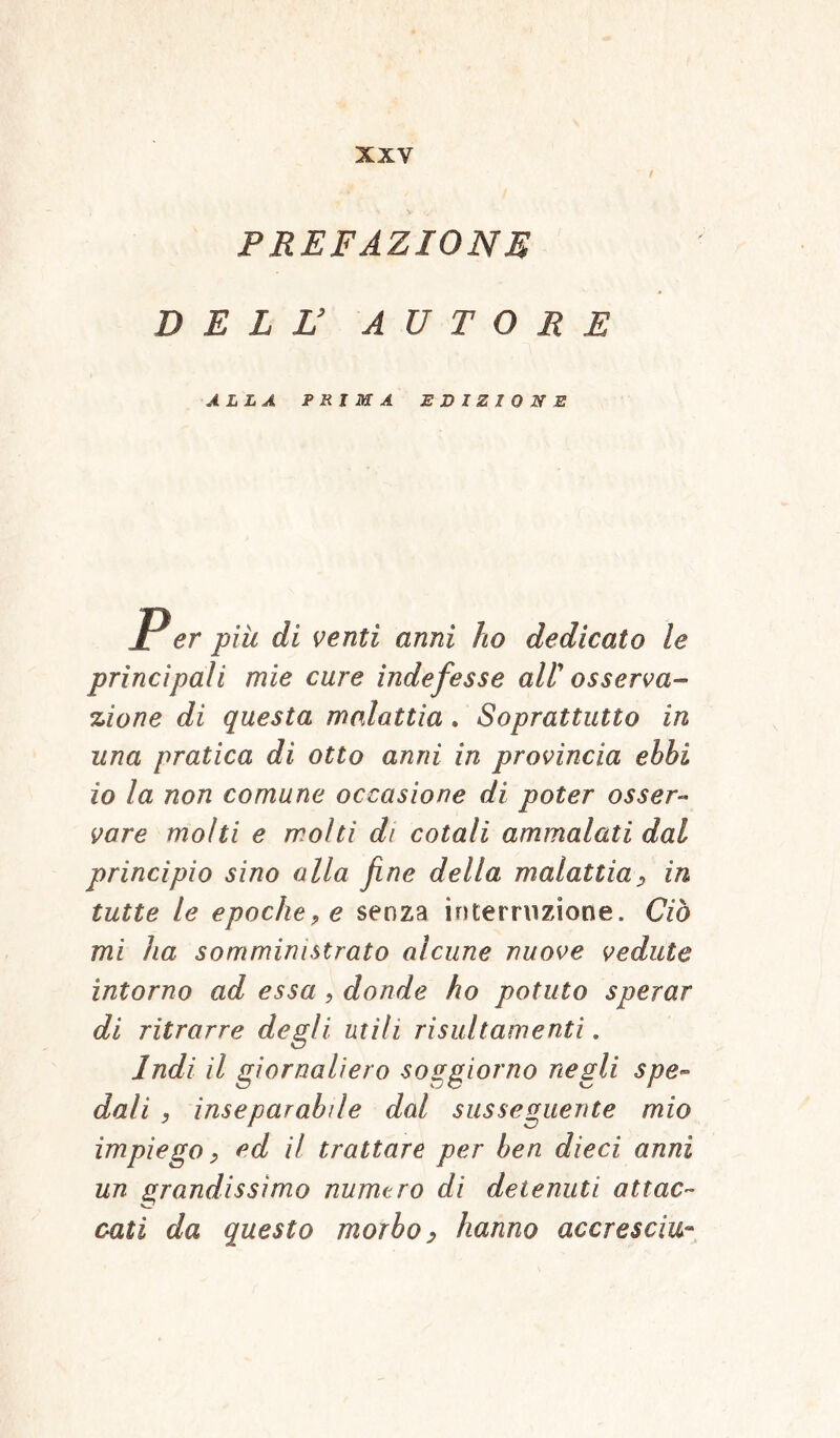 PREFAZIONE DELL’ AUTORE ALLA PRIMA EDIZIONE Per piu di venti anni ho dedicato le principali mie cure indefesse all' osserva- zione di questa malattia . Soprattutto in una pratica di otto anni in provincia ehhi io la non comune occasione di poter osser- vare molti e molti di cotali ammalati dal principio sino alla fine della malattia, in tutte le epoche, e senza interruzione. Ciò mi ha somministrato alcune nuove vedute intorno ad essa , donde ho potuto sperar di ritrarre degli utili risultamenti. Indi il giornaliero soggiorno negli spe- dali , inseparabile dal susseguente mio impiego, ed il trattare per ben dieci anni un grandissimo numero di detenuti attac- cati da questo morbo, hanno accresciti-