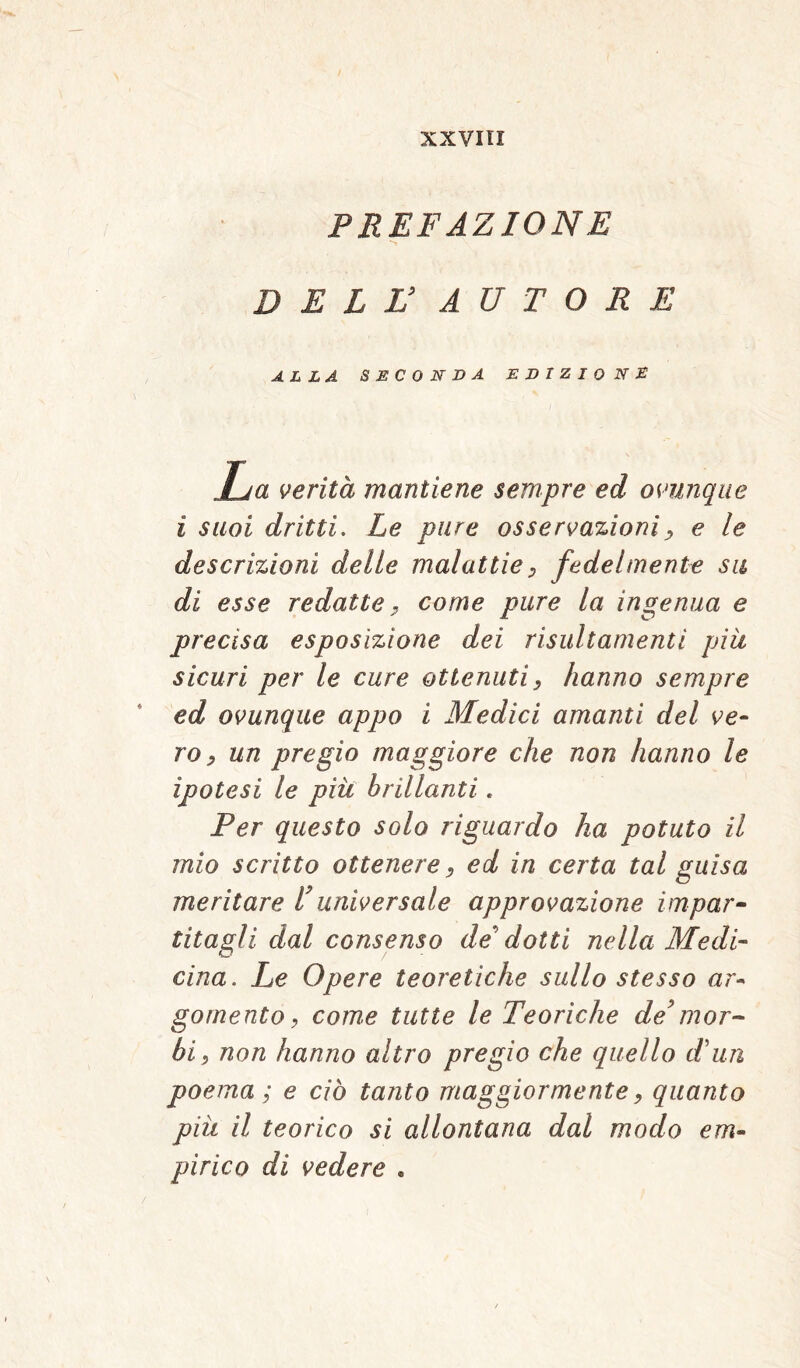 PREFAZIONE DELL’ AUTORE ALLA SECONDA EDIZIONE La verità mantiene sempre ed ovunque ì suoi dritti. Le pure osservazioni, e le descrizioni delle malattie , fedelmente su di esse redatte, come pure la ingenua e precisa esposizione dei risultamenti piu sicuri per le cure ottenuti, hanno sempre ed ovunque appo i Medici amanti del ve- ro, un pregio maggiore che non hanno le ipotesi le più brillanti. Per questo solo riguardo ha potuto il mio scritto ottenere, ed in certa tal guisa meritare l* universale approvazione impar- titagli dal consenso de dotti nella Medi- cina. Le Opere teoretiche sullo stesso ar- gomento, come tutte le Teoriche de* mor- bi, non hanno altro pregio che quello Tun poema; e ciò tanto maggiormente, quanto più il teorico si allontana dal modo em- pirico di vedere .