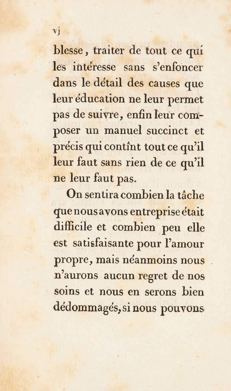 I V blesse, traiter de tout ce qui les intéresse sans s’enfoncer dans le détail des causes que leur éducation ne leur permet pas de suivre, enfin leur com- poser un manuel succinct et précis qui contint tout ce qu’il leur faut sans rien de ce qu’il ne leur faut pas. On sentira combien la tâche que nous ayons entreprise était difficile et combien peu elle est satisfaisante pour l’amour propre, mais néanmoins nous n’aurons aucun regret de nos soins et nous en serons bien dédommagés, si nous pouvons