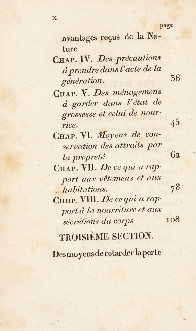 page avantages reçus de la Na- ture Chap. IV. Des précautions àprendre dans Vacte de la génération. Chap. V. Des ménagement d garder dans Vétat de grossesse et celui de nour- rice. Chap. VI. Moyens de con- servation des attraits par la propreté Chap. Vil. De ce qui a rap- port aux vêtemens et aux habitations. Chhp. VIII. De ce qui a rap- porta la nourriture et aux sécrétions du corps 78 108 troisième section. Des moyens de retarder la perle