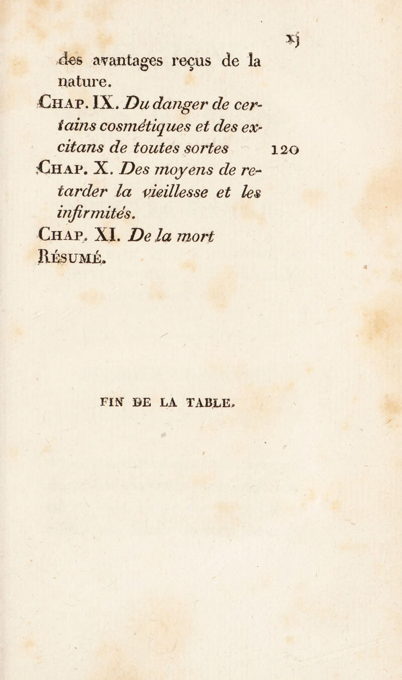 des avantages reçus de la nature. Chap. IX. Du danger de cer- tains cosmétiques et des ex- citans de toutes sortes Ch ap. X. Des moyens de re- tarder la vieillesse et les infirmités. Ch ap. XI. Delà mort Résumé. FM DE LA TABLE.