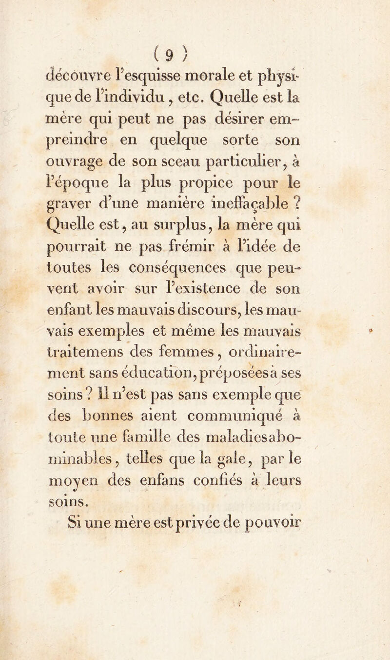 découvre Pesquisse morale et physi- que de l’individu , etc. Quelle est la mère qui peut ne pas désirer em- preindre en quelque sorte son ouvrage de son sceau particulier, à l’époque la plus propice pour le graver d’une manière ineffaçable ? Quelle est, au surplus, la mère qui pourrait ne pas frémir à l’idée de toutes les conséquences que peu- vent avoir sur l’existence de son enfant les mauvais discours, les mau- vais exemples et même les mauvais traitemens des femmes, ordinaire- ment sans éducation, préposées à ses soins? 11 n’est pas sans exemple que des bonnes aient communiqué à toute une famille des maladies abo- minables , telles que la gale, par le moyen des enfans confiés à leurs soins. Si une mère est privée de pouvoir