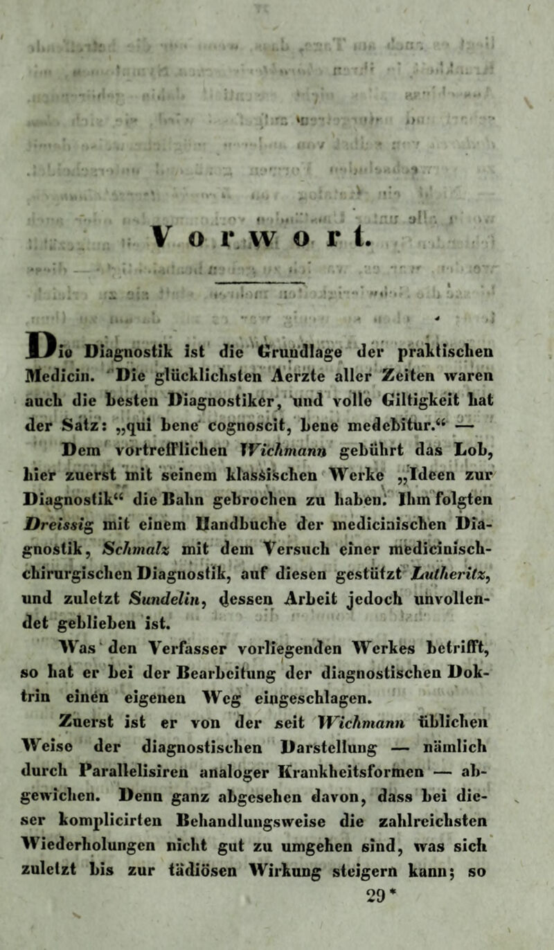 ■ * i '• ■ 4 * JI3io Diagnostik ist die Grundlage der praktischen Medicin. “Die glücklichsten Aerzte aller Zeiten waren auch die besten Diagnostiker, und volle Giltigkeit hat der Satz: „qui bene' cognoscit, bene medebitur.“ — D em vortrelFlichen IVichmann gebührt das Lob, Lielr zuerst init seinem klas^i.^chen Werke „Ideen zur DIagnostik‘‘ die Bahn gebrochen zu haben.' Ihm folgten Dreissig mit einem Uandbuche der medicinischen Dia- gnoi^tik, Schmalz mit dem Versuch einer medicinisch- chirnrgischen Diagnostik, auf diesen gestützt LtUheritz, und zuletzt SundeliH^ 4essen Arbeit jedoch unvollen¬ det geblieben ist. W as'den Verfasser vorliegenden Werkes betrifft, so hat er bei der Bearbeitung der diagnostischen Dok¬ trin ein^n eigenen Weg eingeschlagen. Zuerst ist er von der seit Wichmann üblichen Weise der diagnostischen Darstellung — nämlich durch Parallelisiren analoger Krankheitsformen — ab¬ gewichen. Denn ganz abgesehen davon, dass bei die¬ ser komplicirten Behandlungsweise die zahlreichsten Wiederholungen nicht gut zu umgehen sind, was sich zuletzt bis zur tädiösen Wirkung steigern kann; so 29*