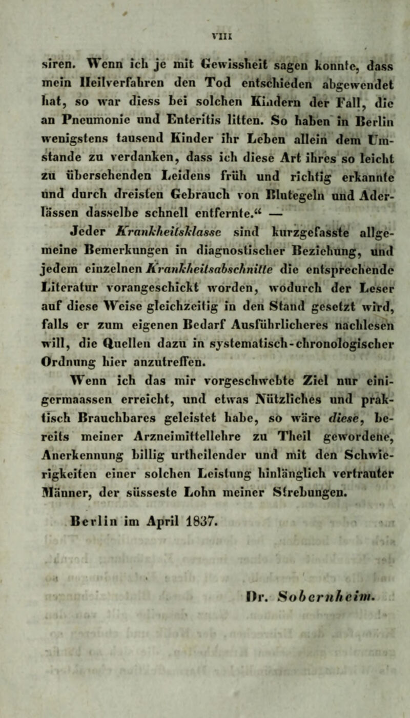 siren. Wenn ich je mit Genissheit sagen konnte, dass mein lleilverrahren den Tod entschieden abgcweiidet hat, so war diess bei solchen Kindern der Fall, die an Pneumonie und Enteritis litten. So haben' in Berlin wenigstens tausend Kinder ihr Leben allein dem Um¬ stande zu verdanken, dass ich diese Art ihres so leicht zu übersehenden Leidens früh und richtig erkannte und durch dreisten Gebrauch von Blutegeln und Ader¬ lässen dasselbe schnell entfernte.“ — Jeder Kranliheilshlaasc sind kurzgefasste allge¬ meine Bemerkungen in diagnostischer Beziehung, und jedem einzelnen iLranliheilaahachnille die entsprechende Literatur vorangeschickt w’orden, wodurch der Leser auf diese Weise gleichzeitig in den Stand gesetzt wird, falls er zum eigenen Bedarf Ausführlicheres nachlesen will, die Quellen dazu in systematisch-chronologischer Ordnung hier anzutrctTcn. Wenn ich das mir vorgeschwebte Ziel nur elni- germaassen erreicht, und etwas Nützliches und prak¬ tisch Brauchbares geleistet habe, so w'äre diese, be¬ reits meiner Arzneimittellehre zu Theil gewordene, Anerkennung billig urtheilendcr und mit den Schwie¬ rigkeiten einer solchen Leistung hinlänglich vertrauter Männer, der süsseste Lohn meiner Strebungen. Berlin Im April 1837. I)r. Sohcntficim.