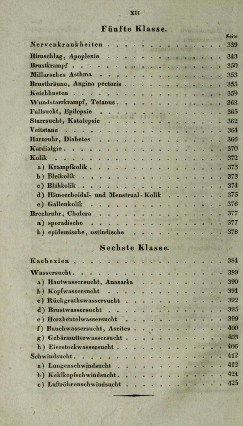 Fünfte Klasse. Nervenkrankheiten.-339 Ilirnschlag, Apoplexie. 343 Bruslkrampf. 3ö0 Millarsches Asthma.353 Brustbräune, Angina pectoris.355 Keichhusten.359 Wunilslarrkrampf, Tetanus.3C3 Fallsucht, Epilepsie.3C5 Starrsucht, Katalepsie.362 Veitstanz.364 Harnruhr, Diabetes.366 Kardialgie. 370 Kolik.372 a) Krampfkolik.373 b) Bleikolik.373 c) Blähkolik.374 d) Ilämorrhoidal* und Menstrual • Kolik.375 e) Gallenkolik .. 376 Brcchruhr, Cholera.377 a) sporadische.377 b) epidemische, ostindische.. • 378 ( ^ Sechste Klasse. Kachexien. 384 Wassersucht.389 a) Ilautwassersucht, Anasarka.390 b) Kopfwassersucht.391 c) Rückgrathswassersucht.392 d) Brustwassersucht.395 e) Ilerzbeutelwassersucht .' . • 399 f) Bauchwassersucht, Ascites . . ^.* . . . . 400 g) Gebärmutterwassersucht.403 h) Kicrstockwassersucht.406 Schwindsucht.4l2 a) Lungenschwindsucht.412 b) Keklkopfschwindsucht. 421 c) Luftrührcnschwindsucht.425 /