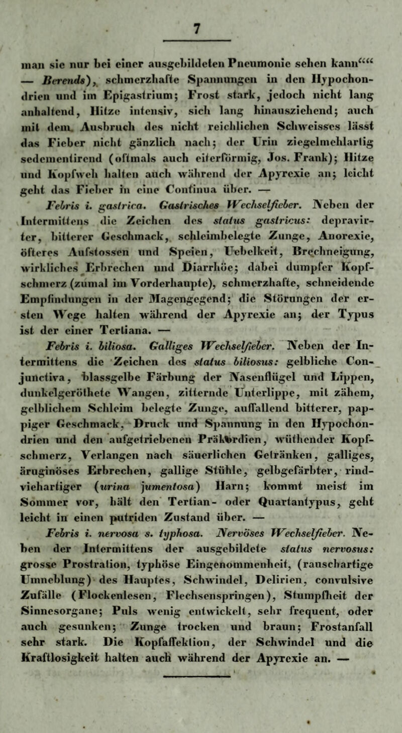 man sic nur bei einer aiisgcbildcten Pneumonie sehen kann‘‘“ — lierenda), schmerzhafte Spannun/i^cn in den Ilj'pochon- drieii und iin Epi gastrium; Frost stark, jedoch nicht lang anhaltend, Hitze intensiv, sich lang hinauszichend; auch mit dem. Ausbruch des nicht reichlichen Scluveisses lässt das Fieber nicht gänzlich nach; der Urin ziegt'Imeiiiarlig sc<lcnicnlirend (oftmals auch eiterfiirmig, Jos. Frank); Hitze und Kopfweh halten auch während der Apyrexic an; leicht geht das Fieber in eine Continua über. — I'ebris i. gaslrica. Gaslrlsclies Wechselfieher, Neben der Iiitermitteiis die Zeichen des sialtts gaslricus: depravir- ter, bitterer Geschmack, schleimbelegte Zunge, Anorexie, öfteres Aufstossen und Speien, Uebelkeit, Brechneigung, wirkliches Erbrechen und Diarrhöe; dabei dumpfer Kopf¬ schmerz (zumal im Vorderhaupte), schmerzhafte, schneidende Empfindungen in der Magengegend; die Störungen der er¬ sten Wege halten wälirend der Apyrexie an; der Typus ist der einer Tertiana. — Febris i. biliosa. Galliges IVechsel/teber. Neben der In- iermittens die Zeichen dos slatus biliosus: gelbliche Con- junctiva, blassgelbe Färbung der Nasenflügel und Lippen, diinkelgerölhete Wangen, zitternde Unterlippe, mit zähem, gelblichem Schleim belegte Zunge, auflallend bitterer, pap¬ piger Geschmack, Druck und Spannung in den Hj’pochon- drien und den aufgetriebenen Präk^rdien, wüthender Kopf¬ schmerz, Verlangen nach säuerlichen Gelränken, galliges, äruginöses Erbrechen, gallige Stühle, gelbgefärbter, rind¬ viehartiger {urina jumentosa) Harn; kommt meist im Sommer vor, hält den Tertian- oder Quartantypus, geht leicht in einen putriden Zustand über. — Febris i. nervosa s. iyphosa. JVervöses IFechsel/ieber. Ne¬ ben der Intermittens der ausgebildete stalus nervosiis: grosse Prostration, typhöse Eingenommenheit, (rauscharfige Umneblung) des Hauptes, Schwindel, Delirien, convulsive Zufälle (Flockenlescn, Flechsenspringen), Stumpflieit der Sinnesorgane; Puls wenig entwickelt, sehr frequent, oder auch gesunken; Zunge trocken und braun; Frostanfall sehr stark. Die KopfafTeklion, der Schwindel und die Kraftlosigkeit halten auch während der Apyrexie an. —