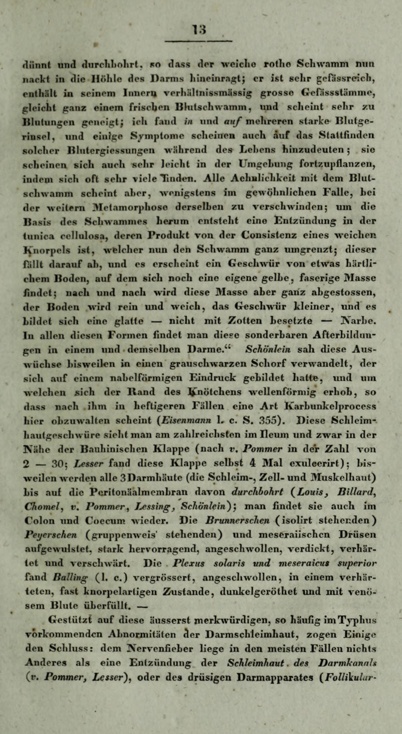 dünnt und durchliolirt, ko dass der 'wclclio rotlio Schwamm niin nackt in die Höhle des Darms hineinra^tj er ist sehr gcfassrcich, enthält in seinem Iiinera verhältnissmässig grosso Gefässstämnic, gleicht ganz einem frischen Bhitschwamm, und scheint sehr zu liliitungen geneigt; ich fand in und auj mehreren starke- Blufge- rinsel, und einige Symptome scheiiiei» auch auf das Slattfinden solcher Bliitergiessungeii während des Lehens hinzudeuten; sie scheinen sich auch selir leicht in der Umgehung fortzupilanzen, indem sich oft sehr viele Tinilen. Alle AeliBlichkcit mit dem Blut¬ schwamm scheint aher, wenigstens im geu-öhnlichen Falle, hei der weitem Metamorphose derselben zu verschwinden; um die Basis des Scliwjimnies herum entsteht eine Entzündung in der tiinica eellulosa, deren Produkt von der Consistenz eines weichen I^norpcls ist, welcher nun den Schwamm ganz umgrenzt; dieser fallt darauf ah, und es erscheint ein Geschwür von etwas härlli- chem Boden, auf dem sich noch eine eigene gelbe, faserige Masse findet; nach und nach wird diese Masse aber ganz abgestossen, der Boden wird rein und weich, das Geschwür kleiner, und es Lüdet sich eine glatte — nicht mit Zotten besetzte — üVarhe. ln allen diesen Formen findet man diese sonderbaren Afterhilduu- gen in einem und ■ demselben Darme.“ Schönlein sah diese Aus¬ wüchse bisweilen in einen grauschwarzen Schorf verwandelt, der sich auf einem nabelförmigen Eindruck gebildet hatte, und um welchen sich der Hand des l^nötchens wellenförmig erhob, so d.ass nach ihm in heftigeren Fällen eine Art Karhunkelprocess hier obzuwalten scheint (Eisenmann L c. S. .355). Diese Schleim¬ hautgeschwüre sieht man am zahlreichsten im Ilcum und zwar in der Nähe der Bauhinischen Klappe (nach v. Pommer in der Zahl von 2 — 30; lasser fand diese Klappe seihst 4 Mal exuleerirt); bis¬ weilen werden alle SD.armhäute (die Schleim-, Zell- und Muskclhaut) bis auf die Pcritonäalmembran davon durchbohrt (Louis, Billard, Chomel, V. Pommer, Lessing, Schönlein')’, man findet sie auch im Colon und Coecum wieder. Die Brunnerschen (isolirt stehenden) Peyerschen (gruppenweis' stehenden) und meseraiischen Drüsen aufgewulstet, stark hervorragend, angeschwollen, verdickt, verhär¬ tet und verschwurt. Die . Plexus solaris und meseraicus superior fand Balling (1. c.) vergrössert, angeschwollen, in einem verhär¬ teten, fast knorpclartigen Zustande, dunkelgcröthet und mit venö¬ sem Blute überfüllt. — Gestützt auf diese äiisserst merkwürdigen, so häufig im Typhus vorkommenden Abnormitäten der Darmschleimhaut, zogen Einige den Schluss: dem Nervenlieber liege in den meisten Fällen nichts Anderes als eine Entzündung der Schleimhaut, des Darmkannh (r. Pommer, Lesser), oder des drüsigen Darmapparates (FolliVulur-