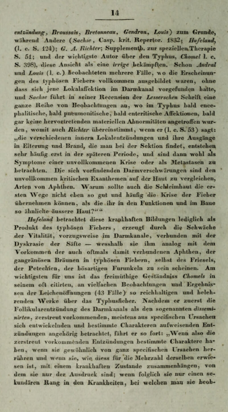 emtzündHug, liroussahf liretonneau, Gendron, Louia') zum Grunde, M'iikreiid Andere (^Saehsc, C’asp. krit. Reperlor. 1832; Hufeland, (J. c. S. 124); G. A. Itichter; Siipplenicnt)i. zur spczielleaThorapie S. 51; und der wichtigste Autor über den Tjpiius, Chomel 1. c. S. 398), diese Ansicht .als eine irrige Lekänipftcii. Sclinii Andral und Louia (1. c.) Beobachteten mehrere Fälle, m o die Krscheinun- gen des t>phüsen Fiebers vollkommen ausgebildct waren, ohne dass sich jene Lokalaflcktion im Darmkaiial a-orgefunden batte, und Sachae führt in seiner lleccnsien der Leaaerachen Schrift eine ganze iteihe von Beobachtungen an, wo im Tj»-pbus bald ence* plialitisclic, bald pneumonitischc, bcild enteritische Afiektiouen. bald gar keine Iicrvoxtretenden materiellen Abuonnilätcn angetroffen wur¬ den, avomit auch Ilichter ühereinstimmt, avenner(l. c. S. 53) sagt: „die a'erschiedeiicu iiinern Lokalenfzündungen und ihre Ausgänge ln Eiterung und Brand, die man bei der Sektion findet, entstehen sehr häufig erst in der späteren Periode, luid sind dann wohl als Symptome einer una'ollkonimcnen Xrisc oder als Blelxstascn zu betrachten. Die sich vorhndenden Darma’erschwärungen sind den una’ollkommen kritischen Exanthemen auf der Haut zu a-ergleichcn, Arten a-on Aphthen. 'W.arum sollte auch die Schleimhaut die er¬ sten W'egc nicht eben so gut und häufig die Krise der P'ieber übernehmen können, als die ihr in den Funktionen und im Baue so ähnliclte äussere IIaut?‘'“ Hufeland betrachtet diese krankhaften Bildungen lediglich als Produkt des t^'phösen Fiebers , erzeugt durch die Schwäche der Vitalität, vorzugsaveise im Darmkanale, verbunden mit der D^'skrasie der Säfte — wesshalb sie ihm analog mit dem Vorkommen der auch oftmals damit verbundenen Aphthen, der g.angränöseB Bräunen in typhösen Fiebern, selbst des Frieseis, der Petechien, der bösartigen Furunkeln zn sein sebeinen. Am wichtigsten für uns ist das frcimiithigc Geständniss Chomela in seinem oft citirten, an vielfachen ncubachtiingen und Ergebnis¬ sen der Leichenöflhungen (4.3 Fälle) so reichhaltigen und beleh¬ renden W’^erke über das Typhus/ieber. Kachdeni er zuerst die Follikularcntzündung des Darmkanals als den sogenannten diaaemi- nirieit, zerstreut vorkommenden, meistens aus specifischeii Ursachen sich entwickelnden und bestimmte Charakteren aufaveisenden Ent¬ zündungen angeliörig betrachtet, fährt er so fort: „\Venn also die zerstreut a'urkumm6ndcn Entzündungen bestimmte Charaktere ha¬ ben , wenn sic gewöhnlich von ganz spcciiisrhen Ursachen her- rüliren und aa-enii sie, wiu liiess für die 3Iehrzalil derselben erwie¬ sen ist, mit einem krankhaften Xustandc Zusammenhängen, von dem sie nur der. Ausdruck sind; wenn folglich sie nur einen se¬ kundären Bang in den Krankheiten, bei welchen mau sie heob-