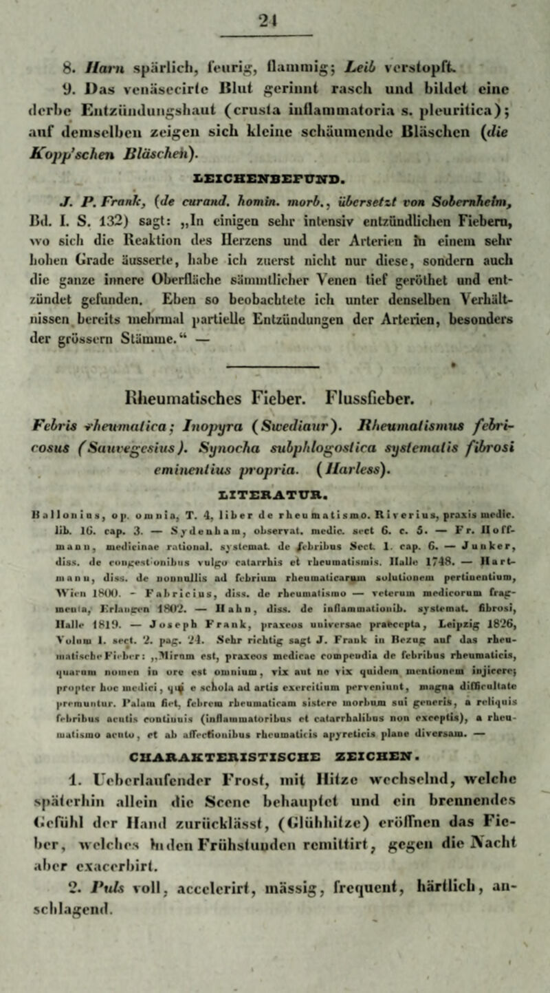 8. Harn spärlich, Iciiri^, ilaiiimig; Lei!/ vorsiupfk 11. Mas veiiäsecirlc Itlut gerinnt rasch und bildet eine derbe Entzündungshaut (crusla iuilammatoria s. pleuritica); auf demselben zeigen sich kleine schäumende Uhäschen (die Kopp’schen Bläsckeii). XiSZCBBlTBErimO. J. P. Frank, {Je curanJ, homin. morb., übersetzt von Sobemheim, Bd. I. S. 132) sagt: „ln einigen selir intensiv entzündlichen Fiebern, »•o sich die lleaLtion des Ilerzcns und der Arterien Ita einem sehr hohen Grade äusserte, habe ich zuerst nicht nur diese, sondern auch die ganze innere Oberfläche säininllicher Venen lief geröthet und ent¬ zündet gefunden. Eben so beobachtete ich unter denselben Verhält¬ nissen, bereits inehrmal partielle Entzündungen der Arterien, besonders der grüssern Stämme.“ — Hheuinatischcs Fieber. Flussficber. Febrie -rfieumatica; Inopyra (Swedianr'). Jlbeumatismus febri- rosus (Sanvegesius). Synocha subphlogostica syslemalis fibrosi eminenlitis propria. (llarless). ZiZTrHATTTB. li a 11 Oll 1Q n, oji. oniiiia, T. 4, Uber de r heu matismo. Rar er ius, praxU modle, lib. IG. cap. 3. M^deuham) obserrat. medic. aoct 6. c. 5* —* Fr. Hoff- manu, medicinae ratioual. systemai. de /ebribus ilect. 1. cap. 6« ^ Junker, dass, de cou^e^l'unibus vul^o catarrhis ei rbeumatisrois. llalJo 174S* — Ilari- nianu, disü. de nuuiiollis ad fcbriiim rbeumaticarmn aolutiooem pertanoutlum, Wien 1H(N). Fabrlcius, disti. de rheumatisiDO — retcrum nacdicorum fra^~ iseuia,- Krlaii^*n 1802. — Hahn, diaa. de iDnanmaCioiiib* ajalomat. fibrosi, llallf 1819. — Joseph Frank, praxeos uuircrsac pra^copia, l.eipxi^ 1826, Vuluu I. secl. 2. pa^< 24. Sehr richtig; sa^t J. Frank in Reza^ auf das rhea- iiinti.scbr Firbrr: „Mtrnm est, praxeos medirae compeudia de fobribus rheumaticis, (|uaraiu nuincn io orc est omnium, rix aut no rix <|uidem monlionom iojieero; propter hoc mcJici, ijip e schola ad arüs exercitium porreniuni, ma^na diffimllatc prrrounlur. l’alam fiel, febrem rbenmalicam sistere morbojn sni g^eneris, a roliquis ffbribus aruti.s oootluuis (inflammaloribn.s ei catarrhalibos non excepfU), a rhea- luaCismo acuUi, et ah afTeclioiiibus rhoomaücis apjrreticis plane dirersam. — CXXAB.AKT£BXSTZSCBi: ZEZCBEB. 1. üohorlaufcnder Frost, mit Hitze wechsclml, welche späterhin allein die Scene behauptet und ein brennendes l.efühl der Hand ziirücklasst, (Glühhitze) eröffnen das Fie¬ ber, welches hiden Frühstuuden remittirt, gegen die Nacht aber cxacerbirt. 2. Ptds voll, accelerirt, massig, frequent, härilich, aii- schlagend.