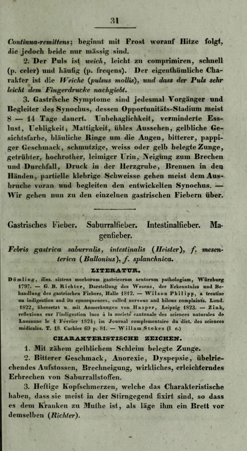 Continua-remUiens', beginnt mit Frost worauf Hitze folgt, ilic jedoch beide mir iiiässig sind. 2. Der Puls ist weich, leicht zu comprimiren, schnell (p. celer) und häufig (p. freqens). Der eigenthiimilche Cha¬ rakter ist die IVeichc (jpulsus mollis), und dass der Puls sehr leicht dem Pingerdrucke nachgiebt. 3. Gastrische Symptome sind Jedesmal Vorgänger und Begleiter des Syiiochus, dessen Opportunitäts-Stadium meist 8 — 14 Tage dauert. Unbehaglichkeit, verminderte Ess¬ lust, Uebligkeit^ Maltigkcit, übles Aussehen, gelbliche Ge¬ sichtsfarbe, bläuliche Itiiigc um die Augen, bitterer, pappi¬ ger Geschmack, schmutzige, weiss oder gelb belegte Zunge, getrübter, hochrother, leimiger Urin, JVeigüng zum Brechen und Durchfall, Druck in der Herzgrube, Brennen in deq Händen, partielle klebrige Schweisse gehen meist dem Aus¬ bruche voran und begleiten den entwickelten Synochus. — Wir gehen nun zu den einzelnen gastrischen Fiebern über. Gastrisches Fieber. Saburralfieber. Inlestinalfieber. Ma¬ genfieber. Febris gastrica sabunalis, intestinalis (Heister), f. mesen- terica (Ballonius), f. splanchnica, XZTERATUrn. Döralin^, diss. sistens morborum ^astricorum acutonim pathologlam, ^VSrzbiirg 1797« G. B. Richter^ Darstcllang des Wesens, der Erkenntniss und Be¬ handlung des ga.striscben Fiebers, Halle 1812. — Wilson Philipp, a treatlse on Indigestion and its cousequonces, oalled nervuus and bilous complainis. Lond. 1822, übersetzt u. mit Anmerkungen von llasper, Leipzig 1823. —' Zink, reflexions snr Tindigestion lucs a la societc cantonale des Sciences naturales de Lausanne le 4 Ferricr 1824; im Journal complemcntaire da dict. des Sciences medicalcs. T. 18. Cachier 69 p. 81. — William Stokes (I c.) CUARAKTSRZSTZSCKB ZZ:zCHE2r. 1. Mit zähem gelblichem Schleim belegte Zunge. 2. Bitterer Geschmack, Anorexie, Dyspepsie, übelrie¬ chendes Aufstossen, Brechneigung, wirkliches, erleichterndes Erbrechen von SaburrallstofTen. 3. Heftige Kopfschmerzen, welche das Charakteristische haben, dass sie meist in der Stirngegend tixirt sind, so dass es dem Kranken zu Muthe ist, als läge ihm ein Brett vor demselben (Richter).