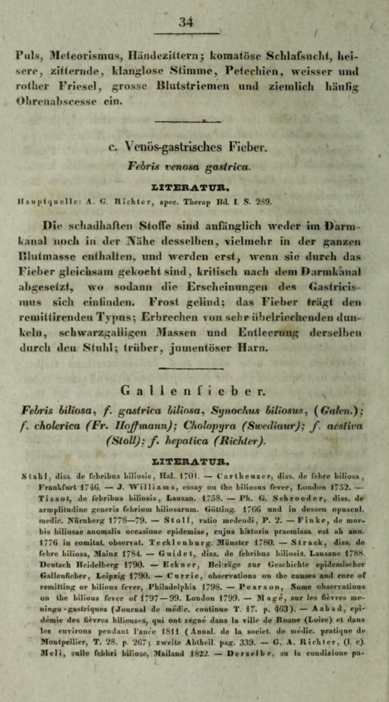 r Puls, Mcleorismus, lläiuiezIUerii; komatöse Srlilafsuclit, hei¬ sere, zitternile, klanglose Sliniine, Petechien, weisser und rolher Priesel, grosse lilutstrienieii und ziemlich hüulig tMireiiahseesse ein. c. Wnös-gastrisches Fieber. Febris venosa gasirica. X.ZTERATVR. Ilauptrjuelle: A. G. flichler, gpec. Tberap Itd. I. S. 2S9. D ie schadharten StolTe sind anfunglich weder iin Dann- kaiial noch in der iVähc desselben, vielmehr in der ganzen nintmasse enthalten, und werden erst, wenn sic durch das Fieber gleichsam gekocht sind, Lrilisch nach dem Darmkänai ahgesetzt, wo sodann die Erscheinungen des C>astricis- luiis sich einiiiiden. Frost gclind; das Fieber trägt den rcmiltirendcii Typas; Erbreclten von sehr übelriechenden dun¬ keln, schwarzgalligen Massen und Entleerung derselben durch den Stuhl; trüber, jnmentüser Harn. G a 1 1 e n i i c b e r. Fehris liiliosa, f. gasfrica hilinsa^ Synorhns biliosus, (Galen.'); f. cholerica (Fr. Hojfmann); Cholopyra (SwediaurJ; J. aeslira (SiollJ; f. hepalica (Richler). XiZTERATTTR. S(gbl, «llss tle rrbriba« bilionis, Ilal. 1701. — i*arib«QSor, «liss. de febre büiosa, Frankfurt 1740. — J. AVilliamt, esaajr on tho biliosns f^rer, London 1752. Tiaaot, de febriboa bilioaia, Lausan. 1758. — Pb. G. .Schroeder, diaa. de armpHliidme ^enerla febrium bUioaarnm. GöUiu^. 1760 und in deaaen opuacnl. raedic. N&mber^ 1778^79. Stoll, raUo meJeiidi, P. 2. — Finke, de mor- bia bilioaae anomalia oceaaionc epideniae, enjua blatoria praotniaaa est ab ann. 1770 in romitat obaerrat. Tecklenbnr^. Slunstcr 1780l — Strack, diaa. de frbre bilioaa, Mainz 1784. —> Guide t, diaa. de frbribna bilioaia. Lauaanc 178H. Deotarb Heidelberg 1790. — Eckner, Bei'rfi^ znr Gcacbirhte epidemiarher GaIleo6cber, Leipzig 1790. — Cnrrie, obaerratiooa on ibe caunea and eure of ramitUn^ or biliona ferer, Pbiladelpbia 1798. ^ Pearaon, Sume ohaerrationa on Ibe bilioua fever of 1797—^99. London 1799. — Mase, anr lea fievrea me- nin^'ITAtitriqQea (Journal de m^ie. enniinne T. 17* p. 463).— Aabad, epi- demte des fiivrca bUiouaca, qui ont ra^ae dana la vUle de Roane (Loire) et dans lea enrirona pendant l'anrc 1811 (Aonal. de la aoeiet de medic. pratiqae de Montpellier, T, 28. p. 267} zweite Abtfaril. pae, 3.39. — C^A. Richter, (I. c). 3Ieli, snlle febbri biiiose, Mailand 182d. — Ueraetbe, su la condisione pn«