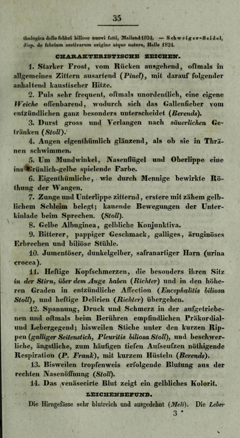 Ütolo^ic* Ji-llefehbri biliöse nnori fatti, SlaiUnd 1824. — Scbwetgcr*SeideI, disp, de febrium aesürarum origine atijue natura, Halle 1824- CHARAETERXSTZSCHB ZBICBEXT. 1. Starker Frost, vom Rücken ausgehend, oftmals in allgemeines Zittern ausarteml (PineZ)» niit darauf folgender anhaltend kaustischer IlitZe. 2. Puls sehr frequent, oftmals unordentlich, eine eigene IVeiche oflenharend, wodurch sich das Gallenfieber vom entzündlichen ganz besonders unterscheidet (Berends), 3. Durst gross und Verlangen nach säuerlichen Ge¬ tränken (Stoll).' 4. Augen eigenthümlich glänzend, als ob sie in Thrä- nen schwimmen. 5. Um Mundwinkel, Nasenflügel und Oberlippe eine ins'fcrünlich-gclbc spielende Farbe. 6. Eigenthümlichc, wie durch Mennige bewirkte Rö- thiing der Wangen. 7. Zunge und Unterlippe zitternd, erstere mit zähem gelb¬ lichem Schleim belegt; kauende Bewegungen der Unter- kinladc beim Sprechen. {Sloll). 8. Gelbe Albuginca, gelbliche Konjunktiva. 9. Bitterer, pappiger Geschmack, galliges, äruginöses Erbrechen und biliöse Stühle. 10. Jumentöscr, dunkclgelbcr, safranartiger Harn (urina crocea). 11. Heftige Kopfschmerzen, die besonders ihren Silz in der Stirn, über dem Auge haben (Richter) und in den höhe¬ ren Graden in entzündliche Aficction (Encephalitis biliosa Stoll), und heftige Delirien (Richter) übergehen. 12. Spannung, Druck und Schmerz in der aufgetricbe- nen und oftmals beim Berühren empfindlichen Präkordial- und Lebergegend; bisweilen Stiche unter den kurzen Rip¬ pen (galliger Seitenstich, Pleuritis biliosa Stoll), und beschwer¬ liche, ängstliche, zum häufigen tiefen Aufseufzen nöthigende Respiration (P. Franh), mit kurzem Hüsteln (Berends). 13. Bisweilen tropfenweis erfolgende Blutung aus der rechten Nasenöflhung (Stoll). 14. Das venäsecirte Blut zeigt ein gelbliches Kolorit. z.x:zcHBiTBz:ruNO. Die Himgeßisse sehr blutreich und ausgedehnt (Meli). Die Leber 3 *