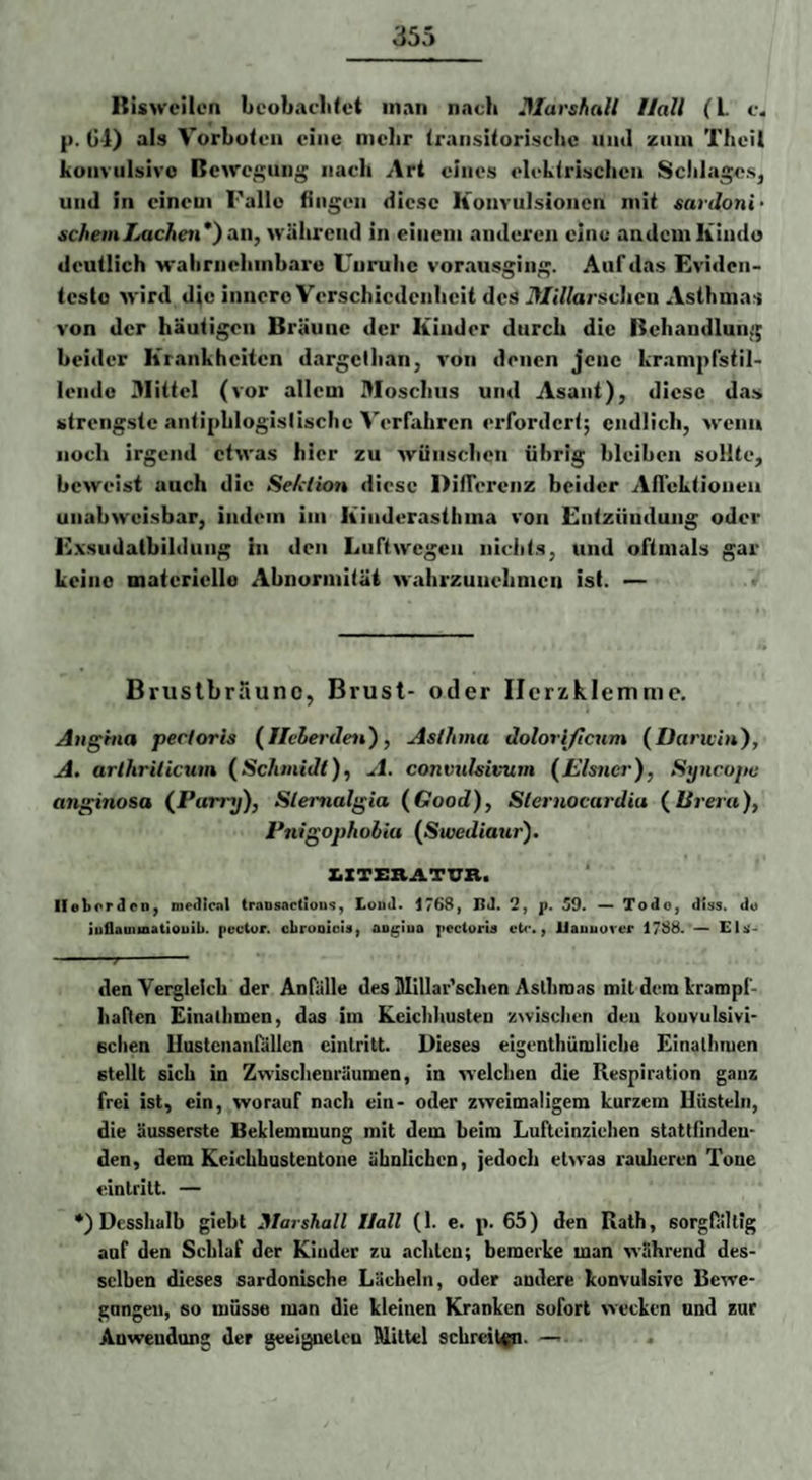 Itiswcilcn bcobacli<et man nach Iflarshalt Hall (l. c. p. Gl) als Vorbolen eine mehr Iraiisilorischc und zum Theil koiivulsivo Bewegung nacli Art eines eleklrischcn Schlages^ und in einem Falle Gngen diese Konvulsionen mit sardoni- schein Lachen*) an, während in einem anderen eine andern Kindo deutlich walirnehmbare Unruhe vorausging. Auf das Eviden¬ teste wird die innero Verschiedenheit des il/jV/arsclien Asthmas von der häutigen Bräune der Kinder durch die Behandlung beider Krankheiten dargclhan, von denen jene krampfstil- leiide 3Iittel (vor allem 3Ioschus und Asant), diese das strengste anliphlogislischc Verfahren erfordert; endlich, wenn noch Irgend etwas hier zu wünschen übrig bleiben sollte, beweist auch die Sehlion diese DifTerenz beider Aifektioueu unabweisbar, indem im Kinderasthma von Entzündung oder E.vsudatbildiing in den Luftwegen niehts, und oftmals gar keine materielle Abnormität wahrzuuehmen ist. — Briislbrauno, Brust- oder Ilcrzklemnie. Angina pectoris {Ilclerden), Aslhma dolorificnm (Daricin), A, arihrilicum {Schinidl), A. convulsivum (Llsncr), Syncopc anginosa (^Parry), Slemalgia (Good), Slernocardia {ISreru), Pnigophobia {Swediaur). XiXTERATXXR. llebordeo^ medlcnl traosactious, Loud. 1768, ßJ. j). Tode, diss. do juflauiioatiouib. {lector. cbrooicU| aoglua pecturia cU*., Uauuuvcr 1788. ~ Ela- . den Vergleich der Anfülle des Ulillar'sclien Aslhrons mit dem krampf- liaDen Einathmen, das im Keichhusteu zwisclien den konvulsivi¬ schen llastcnanfällcn cintritt. Dieses eigenthümliche Einathmen stellt sich in Zwischenräumen, in welchen die Respiration ganz frei ist, ein, worauf nach ein- oder zweimaligem kurzem Hüsteln, die äusserste Beklemmung mit dem beim Luftcinzichen stattfinden- den, dem Keichhustentoue ähnlichen, jedoch etwas raulieren Tone cintritt. — •) Desshalb giebt Marshall Hall (1. e. p. 65) den Rath, sorgfältig auf den Schlaf der Kinder zu achten; bemerke man während des¬ selben dieses sardonische Lächeln, oder andere konvulsive Bewe- gnngeii, so müsse man die kleinen Kranken sofort wecken und zur Auweudnng der geeigneten Mittel schreien. —•- .