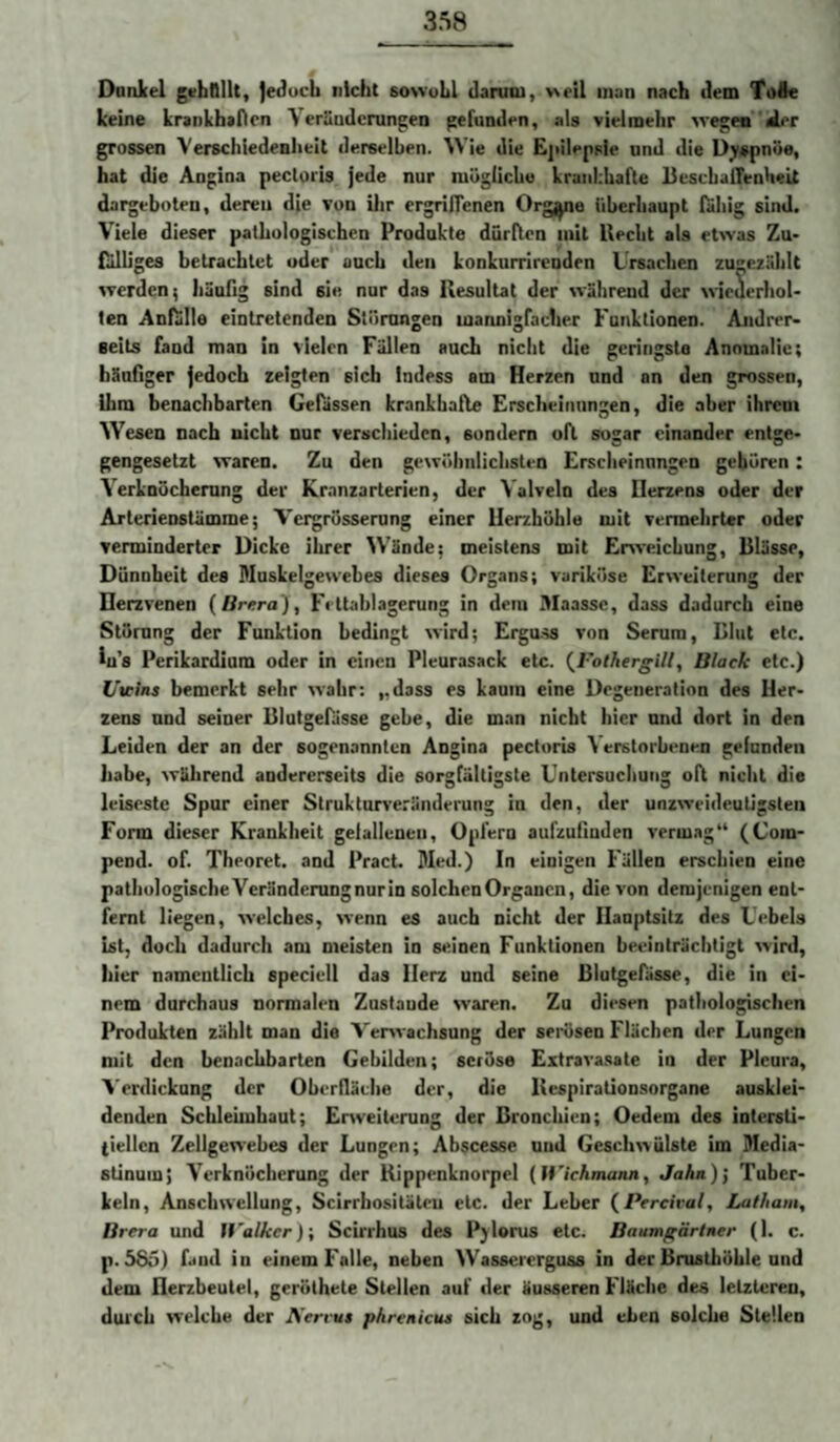 Donlcel gifbOllt, {educh nicht sowohl daniiu, weil uiaii nach dem Toie keine krankhaficn Verüudcrungen gefunden, als vielmehr wegeaider grossen Verschledeaheit derselben. Wie die Ejiilepsie und die D^spnüe, hat die Angina pectoris jede nur mögliche krankhafte BeschalTenheit dargeboten, deren die von ilir ergrilTenen Orgj^ne tihcrbaupt fähig sind. Viele dieser pathologischen Produkte dürften mit liecht als etwas Zu¬ fälliges betrachtet oder auch den konkurrirenden Ursachen zugezühlt werden; häuGg sind sie nur das Resultat der während der wiederhol¬ ten Anfalle eintretenden Störungen marmigfacher Funktionen. Andrer¬ seits fand man in vielen Fällen auch nicht die geringste Anomalie; hänGger jedoch zeigten sich Indess am Herzen und an den grossen, ihm benachbarten Gefässen krankhafle Erscheinungen, die aber ihrem Wesen nach nicht nur verschieden, sondern oft sogar einander entge¬ gengesetzt waren. Zu den gewöhnlichsten Erscheinungen gehören: Yerknöchemng der Kranzarterien, der Valveln des Herzens oder der Arterienstämme; Vergrösserung einer Herzhöhle mit vermehrter oder verminderter Dicke ihrer W’ände; meistens mit Enveichung, Blässe, Dünnheit des Muskelgewebes dieses Organs; variköse Erweiterung der Derzvenen (/irera), Fettahlagerung in dein Maassc, dass dadurch eine Störung der Funktion bedingt wird; Ergu.ss von Serum, Blut etc. lu’s Perikardium oder in einen Pleurasack etc. (^l'olhergill, Black etc.) Uieins bemerkt sehr wahr; „dass es kaum eine Degeneration des Her¬ zens und seiner Blutgefässe gebe, die man nicht hier nnd dort in den Leiden der an der sogenannten Angina pectoris \ erstorbenen gefunden habe, während andererseits die sorgfältigste Untersuchung oft nicht die leiseste Spur einer Strukturveränderung in den, der unzweideuGgsten Form dieser Krankheit gefallenen, Opfern aufzuGuden vermag“ (Com- pend. of. Theoret. and Pract. Med.) In einigen Fällen erschien eine pathologischeVeränderungnurin solchen Organen, die von demjenigen ent¬ fernt liegen, welches, wenn es auch nicht der Hauptsitz des Uebels bt, doch dadurch am meisten in seinen Funktionen beeinträchtigt wird, hier namentlich specieil das Herz und seine Blutgefässe, die in ei¬ nem durchaus normalen Zustaude waren. Zu diesen pathologischen Produkten zählt man die Verwachsung der seiüsen Flächen der Lungen mit den benachbarten Gebilden; seiöse Extravasate in der Pleura, A'erdicknng der OberGäche der, die llespirationsorgane ausklei¬ denden Schlehuhaut; Eiweiterung der Bronchien; Oedem des intersti¬ tiellen Zellgewebes der Lungen; Abscesse und Geschwülste im Media¬ stinum; Verknöcherung der Kippenknorpel (fi'ichmann, Jahn)] Tuber¬ keln, Anschwellung, Scirrhositäleu etc. der Leber {Percival, Latham, Brera und Walker); Scirrhus des Pjlorus etc. Baumgärlner (1. c. p. 585) fand in einem Falle, neben Wassererguss in der Brusthöhle und dem Herzbeutel, geröthete Stellen auf der äusseren Fläche des letzteren, durch welche der Aerrut phrenicua sich zog, und eben solche Stellen