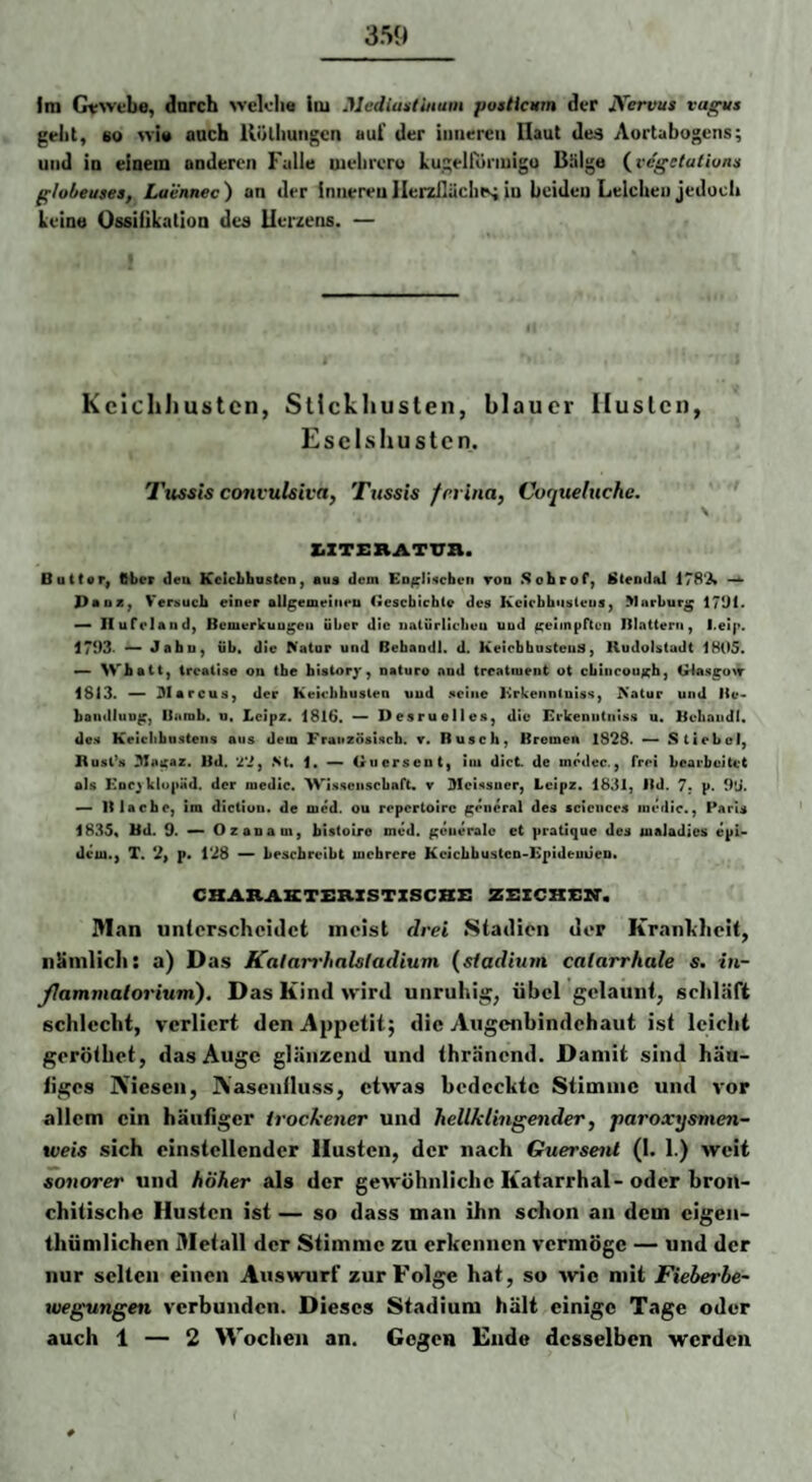 Im Grwtbo, durch weklie iiu Mediuslittum posticum der JS'ervus vuf^s gellt, 80 >vi« auch llölliungcn aut' der iiiiiercii [laut deä Aortubogens; und ID einem anderen Falle uieliier« kugelfiiiiuigo Bälge {vegetulwnn globeuses, Laennec) an der Inneren llerziläclns in beideu Leiche» jedoch Leine Ossilikation dee llerzens. — Kcicliliustcn, Stickhusten, blauer Husten, Esclshustcn. Tussis convulsiva, Tussis ferina, Cvqueluche. ZiZTERATTTa. Butt«r, ftbet deu Kelcbhaston, aus dem ED^li:«cben tod Sobrof) l$(endal 178‘J» —^ Pa 02^ Versuch einer aUgemetiieii Caescbichle des Kcicbhusleus, Marburg 17Ü1. — Ilufelaud) Beiuerkuugeu über die iialürlicheu uud geimpften Blattern, l.eip. 1703- Jabu, üb. die Natur und Bebaodl. d. Keiebhusteuä, HudoUtaJt 1805. — Wh att, treatise on tbe bisior/, naturo and treatiuent ot cbiiicouxh, G4aHi;o\r 1813. — 3larcus, der Keicbbuslen uud seine Brkenntuiss, Natur und He- bandluu^, Bamb. u, Lcipz. 1816. — Desruelles, die Erkenutniss u. Bcbaiidl« des KeiclibusCeiis aus dem Französisch, r. Rusch, Bremen 1828. Stiebol, Busl’s 3Iatfaz. Bd. '^2, St. 1. — Giicrseut, iiu dict de mrdec., frei bearbeitet als KDC^klupäd. der medic. 'Wissenschaft, y 3Ieissuer, Lcipz. 1831, Bd. 7. p. 9*J. » B lache, ira dictiuu. de med. ou repertoire general des Sciences medic., Parts 1835« Bd. 9. — Ozanam, bistoire med. ^eueralc et pratique des maJadies epU dem., T. 2, p. 128 — beschreibt mehrere KcicbbusteD-Eptdeuüen* CHARASTSXiXSTZSCBS ZCZCKIGM'. Man unterscheidet meist drei Stadien der Krankheit, nänilicli: a) Das Kalarrhalsladium (siadium calarrhale s. in- yiammalorium). Das Kind wird unruhig, übel gelaunt, scliläft schlecht, verliert den Appetit; die Aiigenbindchaut ist leicht gorötliet, das Auge glänzend und thränend. Damit sind hän- iiges Niesen, Nasenlluss, etwas bedeckte Stimme und vor allem ein häufiger trockener und hellklingender, paroxysmen- tveis sich cinstcllendcr Husten, der nach Guersenl (I. 1.) weit sonorer und höher als der gewöhnliche Katarrhal- oder bron- chitische Husten ist — so dass man ihn schon an dem cigen- thümlichen Metall der Stimme zu erkennen vermöge — und der nur selten einen Auswurf zur Folge hat, so wie mit Fieberhe- rvegungen verbunden. Dieses Stadium hält einige Tage oder auch 1 — 2 Wochen an. Gegen Ende desselben werden