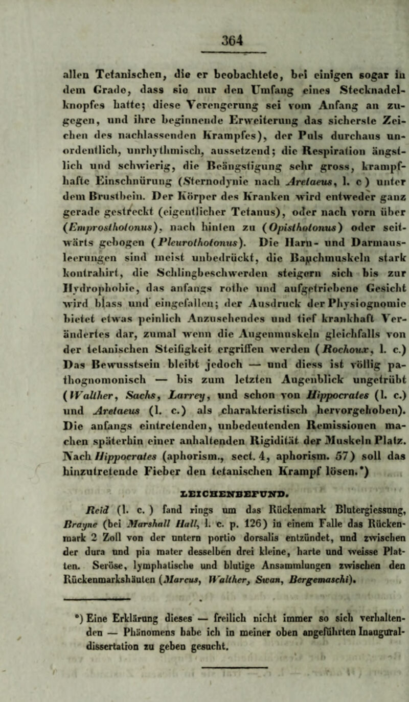 »tllen Tctanischen, die er beobachtete, bei einigen sogar in (lern Grade, dass sie nur den Umfang eines Steckiiadel- knopfes hafte; diese Verengernng sei vom Anfang an zu¬ gegen, und ihre beginnende Erweiterung das sicherste Zei- ehen <les nachlassenden Krampfes), der Puls durchaus un¬ ordentlich, unrliylhmisch, aussetzend; die Respiration ängst¬ lich und schwierig, die Beängstigung sehr gross, krampf¬ hafte Einschnürung (Sternodynie nach Arelaeus^ 1. c ) unter dem Briistheiii. Der Körper des Kranken wird entweder ganz gerade gestreckt (eigentlicher Tetanus), oder nach vorn über (^Emprosihotonus), nach hinten zu (Opislhoionus') oder seit¬ wärts gebogen (Plettrolhoionus). Die Harn- und Darmaiis- leeriingen sind meist unbedrückt, die Bagchmuskelu stark koulrahirt, die Sclilingbeschwerdeii steigern sich bis zur Ilrdropbobie, das anfangs rotbe und aufgetriebene Gesicht wird blass und eingefnilen; der Ausdruck der Physiognomie luetet etwas peinlich Anzusebendes und tief krankhaft Ver¬ ändertes dar, zumal wenn die Augenmuskeln gleichfalls von der tetanischen Steifigkeit ergriffen werden (JRocAoux, 1. c.) Das Bewusstsein bleibt jedoch — nnd diess ist völlig pa- thognomonisch — bis zum letzten Augenblick ungetrübt (IVaÜher, Sachs, Larrey, und schon von Uippocrates (1. c.) und Aretaeus (1. c.) als charakteristisch hervorgehoben). Die anfangs eintretenden, unbedeutenden Remissionen ma¬ chen späterhin einer anhaltenden Rigidität der Muskeln Platz. Ach. Uippocraies (aphorism., sect. 4, aphorism. 57) soll das hinzutretende Fieber den tetanischen Krampf lösen.*) .i z.EzcBEirBZ!rvzn>. Jleid (I. c. ) fand rings um das Rückenmark Blutei^icssung, Itrayne (bei Marshall Hall, 1. c. p. 126) in einem Falle das Rücken¬ mark 2 Zoll von der untern portio dorsalis entzündet, nnd zwischen der dura nnd pia mater desselben drei kleine, harte nnd weisse Plat¬ ten. Seröse, lymphatische und blutige Ansammlungen zwischen den Rückenmarkshäulen {Marcus, H’alther, Swan, Bergemaschi), *) Eine Erklärung dieses — freilich nicht immer so sich verhalten¬ den — Phänomens habe ich in meiner oben angeführten InangUTal- dissertation zu geben gesucht. I
