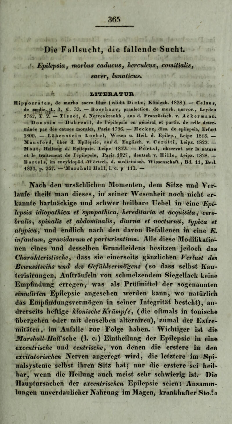 Die Fallsucht, die fallende Sucht. Epilejtsia, morhua caducus, herculeus^ coitütialis, sacer, lunaiieus, XXTERATXTR inppocmttfl, de iQorho sarro lib*r (edidit Dletz, K^oi^sb. 1828). — Celtai, de 3y C. 33* — Boerbaar^ praelectioD. de inorb. iiervur., Leyden iTfi'Jf T. 2. — Tissot, d. NerTeitkrankb., aus d. Fraozösiscb. r. AckermanD* ^ Doaszin Dubreuil, de repiJrpsic en t^euerai et partic. de celJe deter* mlnee par des causes morales, Paris 1796. — Hecker^ diss. de epilcpsia, Erfurt ]^00. ~ Löbenstein Locbel, M'esen n. Heil. d. Epilep., Leipz 1818. ~ Maosford, über d. Epilepsie, ans d. Ko^lisch. r. Cerutti, Leipz. 1822.— Most^ llellaag d. Epilepsie. Leipz 18'22. — Portal, ob.serrat sar la oature et le traileuient de l'epilepsie, Paris 1827, deutsch r. llillc, Leipz. 1828. — Bartels, im eucyklopäd.«>\ örterb. d. medicinisob. Wissenschaft., Bd. 11, BerL 1834, p. 357. —*3Iarsball Hall, L c. p 113. — Nach den nrsäcliliclipn Momenlen, dem Sitze und Ver¬ laufe tlicik man dieses, in’ seiner Wesenheit noch nicht er¬ kannte hartnäckige und schwer heilbare Uebcl in eine Epi- lepsia idiopathica et sympalhica, hereditaria et acquisüa, cere- Iralis, spmalis et ^abdominalis, diuma et noctuma, typica et alypica, und Endlich nach den davon Befallenen in eine E. infantum, gravidarum et parlurienfium. Alle diese Modifikatio¬ nen eines und desselben Grundleidens besitzen jedoch das Charakteristische, d.ass sie einerseits gänzlichen Verlust des Eewusstseihs und des GefühlvermS'gens (so dass selbst Kan- terisirungen, Auffräufeln von schmelzendem Siegellack keine Empfindung erregen, was als Prüfmittel der sogenannten srmulirlen Epilepsie angesehen werden kann, wo natürlich das Empfinfdungsvermögen in seiner Integrität besteht), an¬ drerseits heftige klonische Krämpfe, (die oftmals in tonische übergehen oder mit denselben alterniren), zumal der Extre¬ mitäten,- im Anfälle zur Folge haben. Wichtiger ist die MarshaXl-HaWsc\\e (1. c.) Eintheilung der Epilepsie in eine excentrische und centrische, von denen die erstere in dert excitatorischen Nerven angeregt wird, die letztere im Spi- nalsystcmc Selbst ihren Sitz hat; nur die erstere sei heil¬ bar, wenn die Heilung auch meist sehr schwierig ist; Die Hauptursaclicn der excentrischen Epilepsie seien: Ansamm¬ lungen unverdaulicher Nahrung im Magen, krankhafter Sto