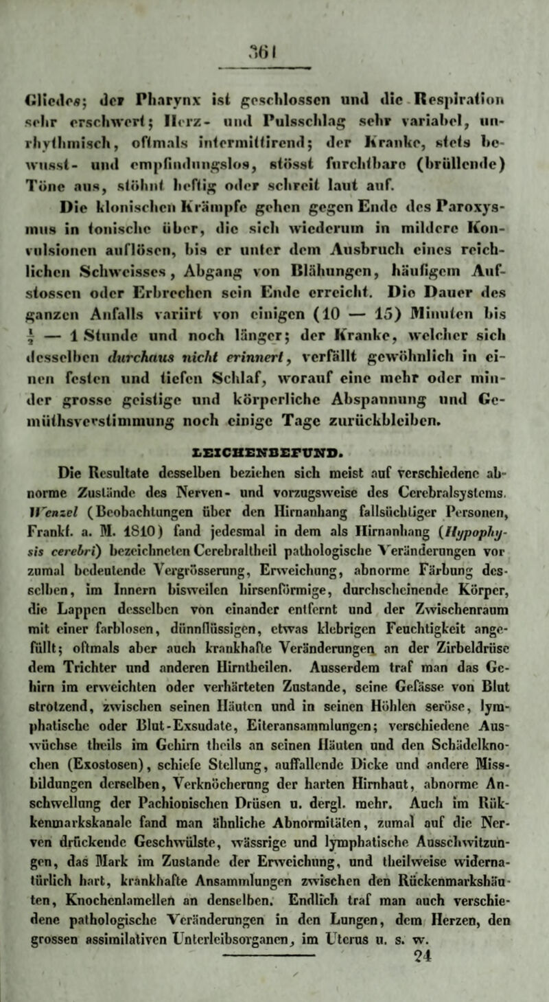 .“.«1 (ilicdoA; Jcr Pharynx ist ^oschlosscn und die Respiration sehr erschwert; Herz- und Pulsschlag sehr variabel, iin- rhythniisch, oftmals interiuittircnd; der Kranke, stets hc- WMssl- uixl empnndiuigslo.s, stösst furchtharo (hrülleiide) Töne aus, stöhnt heftig oder schreit laut atif. I) ie klonischen Krämpfe gehen gegen Ende des Paroxys- miis in tonische über, die sich wiederum in mildere Kon¬ vulsionen aiiflösen, bis er unter dem Ausbruch eines reich¬ lichen Sclm-cisscs, Abgang von Blähungen, häutigcin Auf- stosseu oder Erbrechen sein Ende erreicht. Die Dauer des ganzen Anfalls variirt von einigen (10 — 15) Mimiten bis * — 1 Stunde und noch länger; der Kranke, welcher sich desselben dtirchaus nicht erinnerty verfällt gewöhnlich in ei¬ nen festen und tiefen Schlaf, worauf eine mehr oder min¬ der grosse geistige und körperliche Abspannung und Gc- inüthsverstininiung noch einige Tage Zurückbleiben. z.i:xcBx:irsEFVX7D. Die Resultate desselben beziehen sich meist .auf verschiedene ab¬ norme Zustände des Nerven- und vorzugsweise des Ccrebralsyslems. irenzel (Beobachtungen über den Hlrnaiihang fallsüchtiger Personen, Franlf. a. M. 1810) fand jedesmal in dem als Ilirnanhnng {Hypophj- sh cerebrt) bezeichneten Ccrebraltheil pathologische A'eränderungcn vor zumal bedeutende Vei'grösserung, Erweichung, abnorme Färbung des¬ selben, im Innern bisweilen hirsenlÖrmige, durchscheinende Körper, die Lappen desselben von einander entfernt und der Zwischenraum mit einer farblosen, dünnllrissigen, etwas klebrigen Feuchtigkeit ange¬ füllt; oftmals aber auch krankhafte Veränderungen, an der Zirbeldrüse dem Trichter und anderen Uimthcilen. Ausserdem traf man das Ge¬ hirn im erweichten oder verhärteten Zustande, seine Gefässe von Blut strotzend, zwischen seinen Häuten und in seinen Höhlen seröse, lym¬ phatische oder Blut-Exsudate, Eiteransammlungen; verschiedene Aus¬ wüchse theils im Gehirn theils an seinen Häuten und den Schädclkno- chen (Exostosen), schiefe Stellung, auffallende Dicke und andere Miss¬ bildungen derselben, Verknöcherung der harten Hirnhaut, abnorme An¬ schwellung der Pachionischen Drüsen u. dergl. mehr. Auch im Rük- kenmarkskanale fand man ähnliche Abnormitäten, zumal auf die Ner¬ ven drückende Geschwülste, wässrige und lymphatische Ausschwitzun¬ gen, das Mark im Zustande der Enveichung, und tbeilweise widerna¬ türlich hart, krankhafte Ansammlungen zwischen den Rückenmarkshäu- ten, Knochenlamellen an denselben. Endlich traf man auch verschie¬ dene pathologische Veränderungen in den Lungen, dem Herzen, den grossen assimilalivcn Untcrleibsorganen, im Uterus u. s. w. - 54