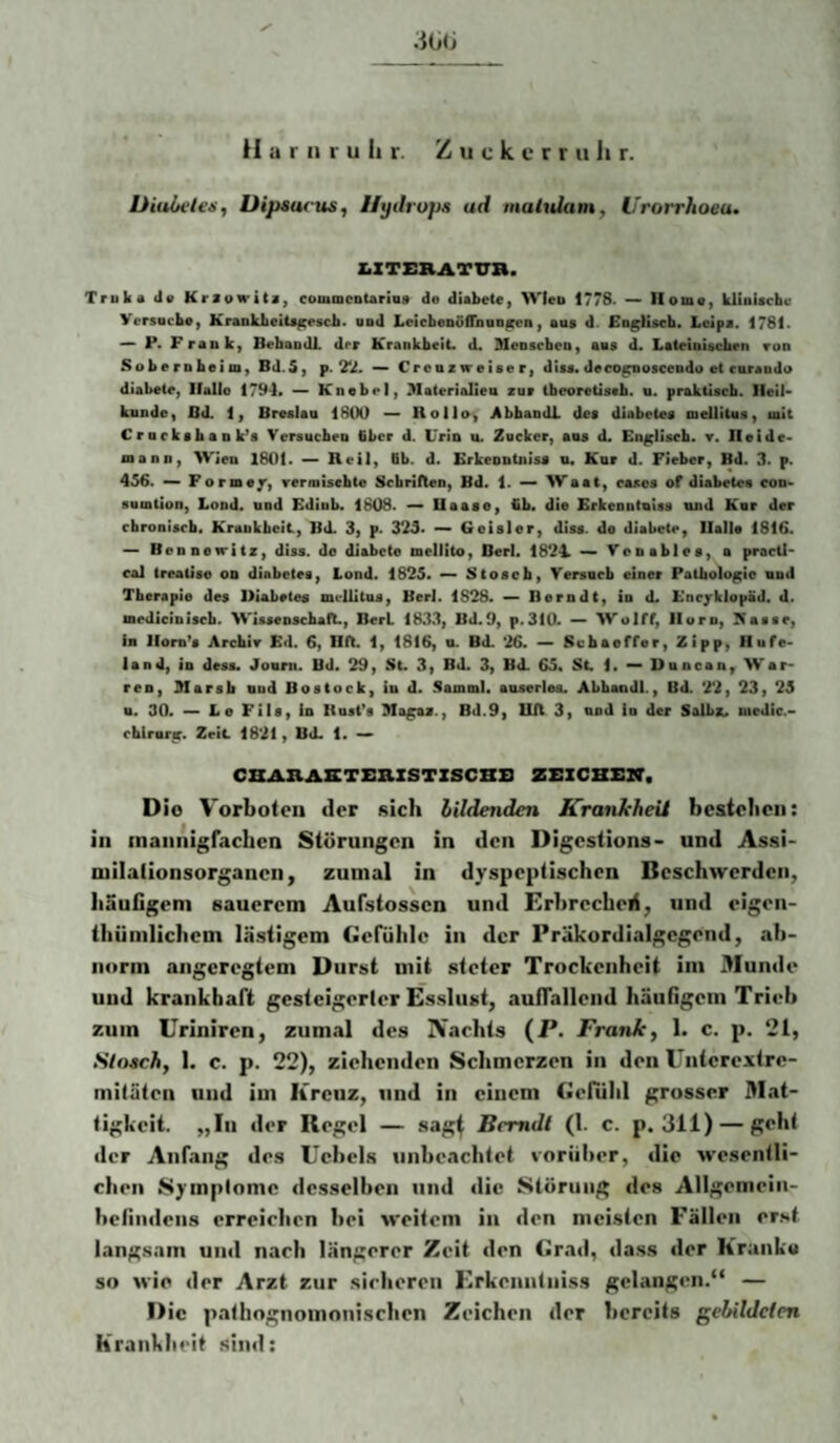 .1G(J Harnruhr. Z u c k c r r ii li r. Üiuivles, Dipsucus, Hydrops ad inahdam, Urorrhoeu. Z.XTERATVB. Truka Ja Kraowits, commcDtariQa de diabete, Wleo 1778. —> Homo, kUuUcbc VersDcbo, KrankbeiU^escb. und LeicbeDuffbuo^cn, aus d. fin^Hscb. Lcipa. 1781. P* Frank, Bebaodl. drr Krankbeii. d. McDscben, aus d. LaCeinUcben ron Sobernbeim, Bd.5, p. — Crenzweiaer, dtta« deco^oscendo et curaudo diabeie, Hallo 1794* Knebel, Materialien zur ibeoretistb. n. praktisch. Heil* künde, Bd. 1, Breslau 1800 — Kollo> AbbandX. des diabetes mellitus, ult Crnrksbank’s Versuchen Gbcr d. Urin u. Zocker, ans d« Enjcllscb. t. Heide« mann, Wien 1801. — Reil, ttb. d. Erkeontniss n« Kur d. Fieber, Bd. 3. p. 456. Formej’, rermisebte Scbrilten, Bd. 1. Waat, casos of diabetes con- sumtion, Lond. und Ediub. 1808. — Uaaso, üb. die Erkeontniss nnd Knr der chronisch. Krankheit, Bd. 3, p. 325* ~ Geisler, diss. de diabete, Halle 1816. ~ Bennefritz, diss. de diabete mellito, Bert. 1824. Venables, a pracU' cal treatise on diabetes, Lond. 1825. — 2$toacb, Versncb einer Pathologie und Therapie des Diabetes mellitus, Berl. 1828. — Berndt, io d. EncjrklopÜd. d. mediciniscb. Wissenscbaft., BerL 1833, Bd.9, p.310. — Wulff, Horn, Ttasse, in llom^s Archir Ed. 6, HO. 1, 1816, o. BO. 26. — Schaoffer, Zipp, Hufe« land, in desa. Jonni. Bd. 29, St. 3, Bd. 3, Bd. 65. St 1. — Duncan, War- ren, Marsh nud Bostock, in d. Samml. anserles. Abbandl., Bd. 22, 23, 25 n. 30. — Le Füs, ln Rostes Ma^z., Bd.9, UJl 3, und io der Salbz. uedic.- chtrnrir. Zeit 1821, Bd. 1. CBARASTBBZSTZSCBB ZrZCHZlV. Dio Vorboten der sich lildenden KranleheU bestellen: in mannigfachen Störungen in den Digestions- und Assi- milalionsorgaueiiy zumal in dyspeptischen Beschwerden, häutigem sauerem Aufstossen und Erhrecbeli, und eigen- thiimlichem lästigem Gefühle in der Präkordialgegend, ab¬ norm angeregtem Durst mit steter Trockenheit im 3Iunde und krankhaft gesteigerter Esslust, autralleiid häuflgem Trieb zum Uriniren, zumal des IVachts (P. Franko 1. c. p. 21, Sloschy I. c. p. 22), ziehenden Schmerzen in den Unterextre¬ mitäten und im Kreuz, und in einem Gefühl grosser Mat¬ tigkeit. „In der Regel — sag^ Bcmdl (1. c. p. 311) — S<‘ht der Anfang des Uehcls unbeachtet vorüber, die wesentli¬ chen Symptome desselben und die Störung des Allgemein- hefmdens erreichen hei weitem in den meisten Fällen erst langsam und nach längerer Zeit den Grail, dass der Krunku so wie der Arzt zur sirlieren Erkenntniss gelangcm.“ — Die patlingnomonisclien Zeichen der bereits gehildcien Krankheit sind: