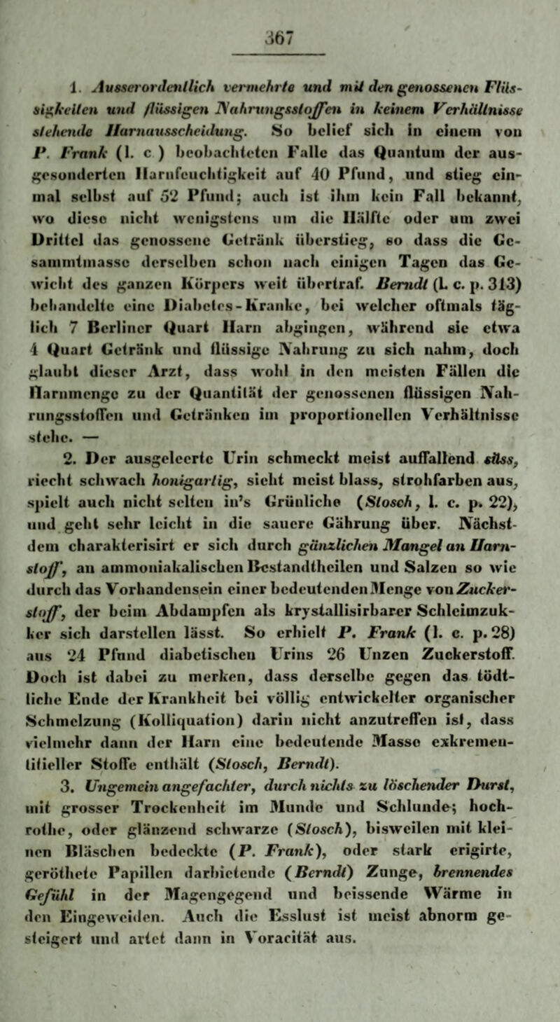 1. Ausserordenilich vermehrte und mit den genossencu FliU- ai^kellcn und flüssigen Biahrungsstojfen in keinem FerhäUnisse stehende Ilarnuusseheidung. 8o belief sich in einem von l*. Frank (!• c ) beobachteten Falle tias Quantum der aus- ;;e.sunderten llarurcuchtii;keit auf 4ü Pfund, und stieg ein¬ mal selbst auf 5‘2 Pfund; cvucli ist iliiii kein Fall bekannt, wo diese nicht wenigstens um die Hälfte oder um zwei Drittel das genossene Getränk überstieg, so dass die Gc> sammtinassc derselben schon nach einigen Tagen das Ge¬ wicht des ganzen Körpers weit übertraf. Iterndt (L c. p. 313) beliandeltc eine Diabetes-Kranke, bei welcher oftmals täg¬ lich 7 Berliner Quart Harn abgiiigen, während sic etwa 4 Quart Getränk und tlUssige IVabrung zu sich nahm, doch glaubt dieser Arzt, dass wohl in den meisten Fällen die nammengc zu der Quantität der genossenen flüssigen IVah- rungsstofTen und Getränken im proportionellen V'erhältnissc stehe. — 2. Der ausgelecrte Urin schmeckt meist auffallend süss, riecht schwach honigartig, sieht meist blass, strohfarben aus, spielt auch nicht selten in’s Grünliche {Slosch, 1. c. p. 22), und gellt sehr leicht in die sauere Gährung Uber. JVächst- deiii charakterisirt er sich durch gänzlichen Mangel an Ilam- sloff, an ammoniakalischcn Bcstandtheilen und Salzen so wie durch das Vorhandensein einer bedeutenden Menge von Zucker- sloff, der beim Abdampfen als krysiallisirbarer Schlcimzuk- ker sich darstellen lässt. So erhielt P. Frank (1. c. p. 28) ans 24 Pfund diabetischen Urins 26 Unzen Zuckerstoff. Doch ist dabei zu merken, dass derselbe gegen das tödt- licbe Ende der Krankheit bei völlig entwickelter organischer Schmelzung (Kolliquation) darin nicht anzutreffen isi, dass vielmehr dann der Harn eine bedeutende 3Iasso exkremeii- litieller Stoffe enthält (Slosch, Berndl). 3. Ungemein angefachter, durch nichts zu löschender Burst, mit grosser Trockenheit im Munde und Schlundo; hoch- rothe, oder glänzend schwarze {Slosch), bisweilen mit klei¬ nen Bläschen bedeckte (P. Frank), oder stark crigirte, gerötheie Papillen darbietendc (^Berndl) Zunge, brennendes Gefühl in der Magengegeiid und boissende Wärme in den Eingeweiden. Auch die Esslust ist meist abnorm ge¬ steigert und artet dann in Voracität aus.