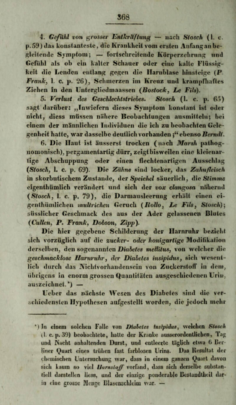 p.S9) tias konstanteste, dfe Krankheit vom ersten Anfang an hc- gieiteiulc Symptom; — fortschreitende KUrperzehrnng und Cefiihl als ob ein kalter Schauer oder eine kalte Flüssig¬ keit die Lenden entlang gegen die Harnblase hinsteige (P. Frank, I. c. p. !26), Schmerzen im Kreuz und krampfiiaftes Ziehen in den Untergliedmaasscn (lioslock, Le FiU). 5. Verlust des Geschlechlslricbea. Slosch (1. c. p. (}.')) sagt darüber: „Inwiefern dieses Symptom konstant ist oder nicht, dicss müssen nähere Beobachtungen ausmittcln; bei einem der männlichen Individuen die ich zu beobachten Cele- genheit hatte, war dasselbe deutlich vorhanden ebenso Berndl. ti. Die Haut ist äusserst trocken (nach Marsh pathog- nonionisch), pergamentartig dürr, zeigt bisweilen eine kleienar¬ tige Abschuppung oder einen tiechtenartigen Ausschlag (Slosch, I. c. p. C9). Die Zähne sind locker, das Zahnfleisch in skorbutischem Zustande, der Speichel säuerlich, die Stimme eigenthUmlich verändert und sich der vox clangosa nähernd (Slosch, 1. c. p. 79), die Darmansleerung erhält einen oi- genthümlichen mullrichen Geruch (Hollo, Le Fils, Slosch)-, süsslicher Geschmack des aus der Ader gelassenen Blutes (Cullen, V, Frank, Dobson, Zipp). Die hier gegebene Schilderung der Harnruhr bezieht sich vorzüglich auf die zucker- oder honigarlige Illodilikation derselben, den sogenannten Diabetes mcHUus, von welcher die geschmacklose Harnruhr, der Diabetes insipidus, sich wesent¬ lich durch das ATichtvorhaiidcnsein von Zuckerston' in dem, übrigens in enorm grossen Quantitäten ausgcschiedcneii Urin, auszcichiiet.*) — Ueber das nächste Wesen des Diabetes sind die ver¬ schiedensten Hypothesen aufgestellt worden, die jedoch mehr *) In einem solchen Falle von Diabetes iushpidus, welchen Slosch (I. c. p. 30) beobachtete, hatte der Kranke ausserordentlichen. Tag und Nacht anhaltenden Durst, und entleerte täglich etwa ß Uer- liner Quart eines trüben fast farblosen Urins. Das Resultat der cheiuischen Untersuchung war, dass in einem ganzen Quart davon sich kaum so viel llarnsloff vorfand, dass sich derselbe substan¬ tiell darstellen liess, und der einzige poiiderable Reslundthiil dar¬ in eine grosse Plcngc Dlasenscideiui war. —