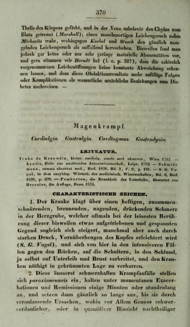 Theilc des KJlrpere gefilriit, und in der Vena snbclavia denQiylus vom Dlute getrennt (Marskall); einen mosebnsartigen Leicbengerueb nahm MichaeUs wahr, wuliingegen Knebel und Slosch den gänzlich man¬ gelnden Leielicngenicli als aulTallend hervorlieben. Bisweilen fand man jedoch gar leine oder nur sehr geringe materielle Abnormitäten vor, und gern stimmen wir llerndt bei (I, c. p. 317), dass die zahlreich vorgenommeiicn LeiclicntiiTnungen leine lonstante Abweichong erlcn- nen lassen, und dass diese ObdultionsrcsulLitc mehr zufällige Folgen oder Komplilationen als wesentliche ursächliche Beziehungen zum Dia¬ betes nachweisen. — IM a g c II k r a ni ]> f. (Äsrdinlgia. fiaslralgia. Canllogmus. CnshoJynht ZiRZTEATUa. Truka il« Kriowita, kUlor. cardial^r. uinnU aori obwraal., Wirn 1785 — Lcol'in, Ilcitr. tar aasubciidea Araneiiriswnficban, Lripi. 1789. _ Sebiuiill mauD, sarama obserrat med., Hfrl. 1828. Hd. 3, C, 9, p. 191. _ s. O. Vo- f(el, io dem cnrjrklop. Wörterb. der mediciaisch. WiaaeDschaneu, Bd. 6, Herl. 1831, f- 699. — Pemberton, die Kraukbeit <Jea L'nterleiba, liberactzt ruu Ureaaler, 4te Auflage, llooii ISSd. CBABJUCTBKZSTZSCBB ZEZCBEZT. 1. Der Kranke klagt über einen heftigen, zu-sainmen- .sthniirendon, brennenden, nagenden, drückenden iScliinerz in der Herzgrube, welcher oftmals bei der leisesten Heriib- ning dieser bisweilen etwas aufgetriebenen und gespannten (■egend .sogleich sich steigert, manciiinal aber auch durch starken Druck, Vornüberbeugen des Kopfes erleichtert winl (S. G. Vogel), und sich von hier in den intensiveren Fäl¬ len gegen den Rücken, auf die Schultern, in den Scliliind, ja selbst auf Unterleib und Brust verbreitet, und den Kran¬ ken nüthigt in gekrümmten Lage zu verharren. 2. Diese äusserst .schmerzhaften Krampfanfalle stellen .sieh jiaroxismenwets ein, halten unter momentanen Kxacer- batinnen und Remi.«.sionen einige illinuten oder stundenlang an, und setzen dann gänzlich .so lange aus, bi.s .sie durch veranlassende Ursachen, wohin vor Allem Genuss schwer- \ erdaullrhcr, oder in ijuantitiier Hinsicht iiachthciligcr