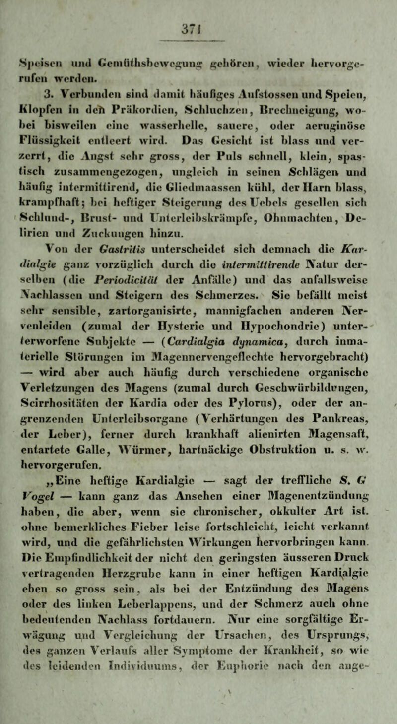 •Sj)ei!>cii und GciiiUthsbcwc^uiiä: i'ehörcii, wieder liervurgo- rufeii werden. 3. Verbunden sind dninit lilinriges Aiifstossen und Speien, Klopfen in deh Präkordien, Scliluclizen, Brechneigung, wo- l)ei bisweilen eine wasserhelle, sauere, oder aerugiiiöse Flüssigkeit entleert wird. Das (üesicht ist blass und ver¬ zerrt, die Angst sehr gross, der Puls schnell, klein, spas¬ tisch zusainmengezogen, ungleich in seinen Schlägen und hänllg intermittirend, die Gliedinaassen kühl, der Harn blass, kranipfhaft; bei heftiger Steigerung des Uebels gesellen sich 'Schlund-, Brust- und irnterleibskräinpfe, Ohnmächten, De¬ lirien und Znrkuugen hinzu. Von der Gaslritis unterscheidet sich demnach die Kar- tUalgie ganz vorzüglich durch die inlcrmlUirende Natur der¬ selben (die PeriodiciliU der Anfiille) und das anfallsweise .\aehlasscn und Steigern des Schmerzes. Sic befällt meist sehr sensible, zartorganisiTtc, mannigfacben anderen Ner¬ venleiden (zumal der Hysterie und Hypochondrie) unter-' terworfene Subjekte — {Cardialgia dynamica, durch inma- tcriello Slüriiugen im Slagenncrvcngcflcchte hervorgebracht) — wird aber auch häufig durch verschiedeno organische Verletzungen des Magens (zumal durch Geschwürbildungen, Scirrhositäfen der Kardia oder des Pylorus), oder der an¬ grenzenden üntcrlcibsorgane (Verhärtungen des Pankreas, der Leber), ferner durch krankhaft alienirten Magensaft, entartete Galle, Würmer, hartnäckige Obstruktion u. s. w. hervorgerufen, „Eine heftige Kardialgie — sagt der treffliche S. G Vogel — kann ganz das Ansehen einer Magenentzündung haben, die aber, wenn sic chronischer, okkulter Art ist. ohne bcmerkliches Fieber leise fortschleicht, leicht verkannt wird, und die gefährlichsten Wirkungen hervorbringen kann. Die Empfindlichkeit der nicht den geringsten äusseren Druck vertragenden Herzgrube kann in einer heftigen K.ardjalgie eben so gross sein, als bei der Entzündung des 3Iagens oder des linken Leberlappcns, und der Schmerz auch ohne bedeutenden Nachlass fortdauern. Nur eine sorgfältige Er¬ wägung und Vergleichung der ürsachen, des Ursprungs, des ganzen V’erlaufs aller Symptome der Krankheit, so wie des leidenden Individuums, der Euphorie nach den angc-