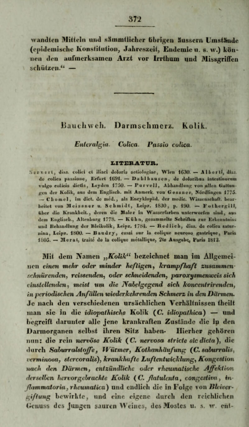 wandten I^Iitielii und sämnitlicher tibrlgeii Susscrn L'uistftudc (cpidemisclie liunstllutionj Jahreszeit, Endemie u. s. w.) kön* neu den aufincrksameu Arzt vor Irrthum und j>li!>sgriQcii scliützen.“ — liaucliwch. Darmschmerz. Kolik. EnUralt^ia. Culica. Passio culica. \ Z.ZTEBATUH. Serviert, di&s. colici ci ilSaci dolorU octioIopUe, Wien 1630- ^ Alberit, disj do colica pa&sioue, £rfurl 1691. — DaLlbeasen, de doloriboe iotcsüiiuruni Yulgo eolicie dieüs, Leiden 1750. PorrelJ, ALbandJoo^ Ton ^Ilea €iaUau< ^cD der Kolik, ans dem En^IUcb. nii Aomerk. too tieaaoor, Nördlio^n 1775. Cbomel, im dict. do med., als Encjklopüd. der medic. Wisaciischan. Lear- l»eilet von mcisener a. Scbmidt, Leipz. 1830, p. 190. — Fotkeri^ill, über die Kraukbeit., deren die Walor ln Wosserfarbeu nnlcrHorfen siud, aii^ dem Eiif^Uscb., Altenbork 1778. ^ KGhn, gesammelte Sebriltou znr Erkenutois^ und lleboudlniip der Hleikulik, Leipz. 1784. — liodlicb, disa. de colica eatnr- iiina, Lvips. 1800. —> Uaudr/, essai sar la coli4ue ocuroso gastriqoo, Paris 1805. Morat, traito de U coliqae motoJliqae, 2ta Ans^bi;, Paria 181*3. Mit dem IVamen „Kolik^^ bezeichnet man ini Allgemei¬ nen einett mehr oder minder heftigen^ krampfhaft zusammen schnürenden, reiseenden, oder schneidenden, paroxysmenweis sich cinslellettdeti, meist um die Nabelgegend sich koncentrirenden, in periodischen Anfällen wiederkehrenden Schmerz in den Därmen. Je nach den verschiedenen ursächlichen Verhältnissen iheilt inan sic in die idiopathische Kolik (C. idiopalhica) — und begreift darunter alle Jene kTankraften Zustände die in den Darinorganen selbst ihren 8itz haben- Hierher gehören nun: die rein nervöse Kolik (C. »lervosa stricte sic dlcla), die durch Sdhurralstojfe, fPürmer, KothanhÜx^ung (JC. saburralis, i'crminosa, stcrcoralis), krankhafte Luftentwicklung, Kongeation nach den Därmen, entzündliche oder rheumatische Affektion derselben hervor gebrachte Kolik (C. ßatulenta, congestiva, in fhtmmaioria, rheumatUa) und cndlieli die in i'olgc von Itleivcr- giftung bewirkte, und eine eigene durch den reichlichen (rieuuss des Jungen sauren Weines, des-Mostes u. s. iv. ent-