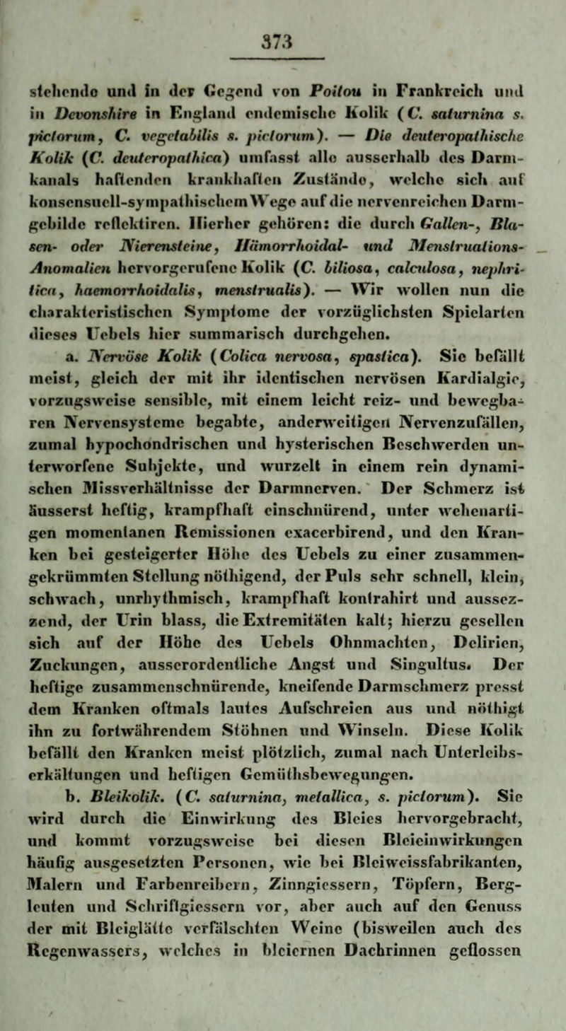 steliondo und in der Gcgond von Poitou in Frankreich und in Devonshire in England endemische Kolik (C. saturnina s, jriclorum, C. vcgelabilis s. pirlontm'). — Die deuteropathische Kolik (C. deuteropathica) umfasst allo ausserhalb des Darni- kaiials haftenden krankliaften Zustände, welche sich auf konsensucll-syiiipathischem Wege auf die nervenreiohen Darni- gebilde reflektiren. Hierher gehören: die durch Gallen-, Bla¬ sen- oder Nierensleitie, IlämorrJioidal- und Menstruations- Anomalien hervorgerufene Kolik (C. hiliosa, calculosa, nephri- tica, haemorrhoidalis, menstrualis'). — Wir wollen nun die charakteristischen Symptome der vorzüglichsten Spielarten dieses Hebels hier summarisch durchgehen. a. Nerx^öse Kolik {Colica nervosa, sjmstica). Sic bcnillt meist, gleich der mit ihr identisclien nervösen Kardialgio, vorzugsweise sensible, mit einem leicht reiz- und bewegba¬ ren Nervensysteme begabte, anderweitigen Nervcnzufallen, zumal hypochondrischen und hysterischen Beschwerden un¬ terworfene Subjekte, und Avurzell in einem rein dynami¬ schen Missverhältnisse der Darmnerven. Der Schmerz isi äusserst heftig, krampfhaft einschnürend, unter wehenarti¬ gen momentanen Remissionen exacerbirend, und den Kran¬ ken bei gesteigerter Höhe des Ucbcls zu einer zusammen¬ gekrümmten Stellung nöthigend, der Puls sehr schnell, klein, schwach, unrhythmisch, krampfhaft kontrahirt und aussez- zend, der Urin blass, die Extremitäten kalt; hierzu gesellen sich .auf der Höbe des Uebels Ohnmächten, Delirien, Zuckungen, ausserordentliche Angst und Singultus« Der heftige zusammenschnürende, kneifende Darmschmerz presst dem Kranken oftmals lautes Aufschreien aus und nöthlgt ihn zu fortwährendem Stöhnen und Winseln. Diese Kolik befällt den Kranken meist plötzlich, zumal nach Unterlcibs- erkältungen und heftigen Gemüthsbewegungen. b. Bleikolik, (C. saturnina, metallica, s. pictorum). Sie wird durch die Einwirkung des Bleies hervorgebracht, und kommt vorzugsweise bei diesen Bleieinwirkungcn häufig au.sgesetztcn Personen, wie bei Blciweissfabrik.antcn, Malern und Farbcnrcibeni, Zinngicssern, Töpfern, Berg¬ leuten und Schriflgiessern vor, aber auch auf den Genuss der mit Blciglättc vcrRilschtcn Weine (bisweilen auch des Regenwassers, welches in bleiernen Dachrinnen geflossen