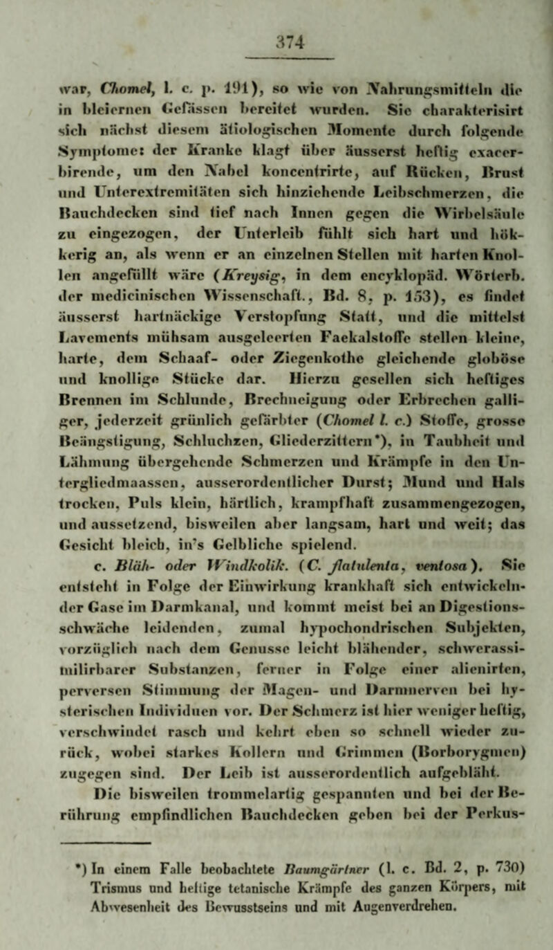 »var, Chomel, I. c. j>. IIU), so wie von ^i^'ilirungsiniNelii lUc* in Mcioriion Gcfiisson 1>orcifet wurden. Sic cbnrakterisirt sich iijirlist diesem äiiulugisrhen 3Iomentc durch folgende Syinplonie: der Kranke kla*^ über üusserst hcHig exarer- birende, um den IVabcl koiicenlrirfc, auf Rücken, Rriist und Unlercxlrcmifäten sieb hinzicbendc Leibsebmerzen, die Raucbdeckcn sind <icf nach Innen gos'cn die Wirbels.äulc zu eingezogen, der Unterleib fiiblt sich hart und hük- kerig an, als wenn er an einzelnen Stellen mit harten Knol¬ len angefiillt Märe (ICreysig, in dem encyklopäd. Wörterb. der mediciniseben Wissenschaft., Bd. 8, p. 103), es findet äiisserst hartnäckige Verstopfung Statt, und die mittelst liavcments mühsam ausgclcertcn FaekalstofTo stellen kleine, barte, dem Sebaaf- oder Ziegenkothe gleichende globöse und knollige Stücke dar. Hierzu gesellen .sich heftiges Brennen im Scbliinde, Brcchuciguiig oder Erbrechen galli¬ ger, jederzeit grünlich gefärbter {Chomel l. c.) Stoffe, grosse |{eängstiguiig, Schluchzen, Gliederzitterii *), in Taubheit und Lähmung übergehende .Schmerzen und Krämpfe in den Un- tergliedmaasscn, ausserordcnllicber Durst; 31und und Hals trocken. Puls klein, härtlich, krampfhaft zusammengezogen, und aussetzend, bisweilen aber langsam, hart und weit; das Gesicht bleich, in’s Gelbliche spielend. c. Bläh- oder IVindkolik. {C. ßahdenla, tienlosa). Sie entsteht in Folge der Eihwirkuiig krankhaft sich entwickeln¬ der Gase im Darmkanal, und kommt meist bei an Digestions- schwäche leidenden, zumal hypochondrischen Subjekten, vorzüglich nach dem Genüsse leicht blähender, schwerassi- iiiilirharer Substanzen, ferner in Folge einer alienirten, perversen Stiiiiiuiing der Magen- und Darmnerven bei hy¬ sterischen Individuen vor. Der Schmerz ist hier weniger heftig, verschwindet rasch und kehrt eben so schnell wieder zu¬ rück, wobei starkes Kollern und Grimmen (Borborygmen) zugegen sind. Der Leib ist ausserordentlich aufgebläht. Die bisweilen trommelartig gespannten und hei der Be¬ rührung empfindlichen Bauchdecken geben bei der Perkus- ') In einem Falle beobachtete liaumgärlner (1. c. Bd. 2, p. 730) Trismus und heftige tetanische Krämpfe des ganzen Körpers, mit Abwesenheit des Bewusstseins und mit Augenverdrehen.