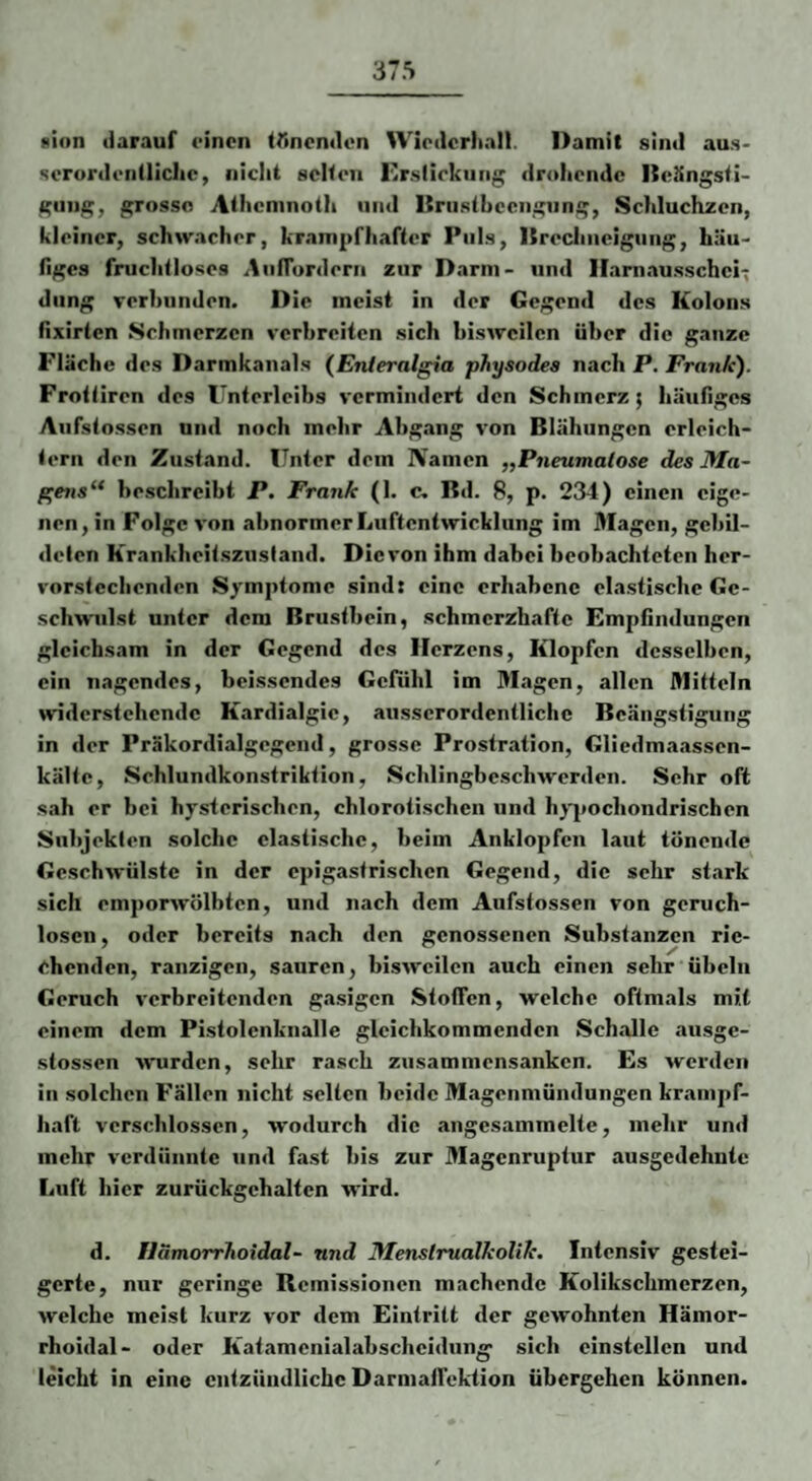 »ion darauf einen trmendon Wiedcrltall. Damit sind aus¬ serordentliche, nicht selten Kr.sliekung drohende Deängsti- gung, grosse Athemnoth und ISnistbcengung, Schluchzen, kleiner, schwacher, krampfhafter Puls, Dreclineigiing, häu¬ figes fruchtloses AiilTurderii zur Darm- und Haninusschei^ düng verbunden. Die meist in der Gegend des Kolons fixirten Schmerzen verbreiten sich bisweilen über die ganze Fläche des Darmkanals (Enleralgia physodes nach P. Frank). Frottiren des Unterleibs vermindert den Schmerz; häufiges Aiifstossen und noch mehr Abgang von Blähungen erleich¬ tern den Zustand. Unter dem Namen „Pneumalose des Ma~ f'ens^* beschreibt P. Frank (1. c. Bd. 8, p. 234) einen eige¬ nen, in Folge von abnormer Luftentwickliing im Älagen, gebil¬ deten Krankheitsziistand. Die von ihm dabei beobachteten her¬ vorstechenden Symptome sind: eine erhabene elastische Ge¬ schwulst unter dem Brustbein, schmerzhafte Empfindungen gleichsam in der Gegend des Herzens, Klopfen desselben, ein nagendes, heissendes Gefühl im Magen, allen Mitteln widerstehende Kardialgic, ausserordentliche Beängstigung in der Präkordialgegend, grosse Prostration, Gliedmaassen- kälte, Schlundkonstriktion, Schlingbeschwerden. Sehr oft sah er bei hysterischen, chlorotischen und hj-jiochondrischen Subjekten solche elastische, beim Anklopfen laut tönende Geschwülste in der epigastrischen Gegend, die sehr stark sich emporwölbten, und nach dem Aufstossen von geruch¬ losen, oder bereits nach den genossenen Substanzen rie¬ chenden, ranzigen, sauren, bisweilen auch einen sehr Übeln Geruch verbreitenden gasigen Stoffen, welche oftmals mit einem dem Pistolenknalle glcichkommenden Schalle ausge- stossen wurden, sehr rasch zusammensanken. Es werden in solchen Fällen nicht selten beide Magenmündungen krampf¬ haft verschlossen, wodurch die angesammelte, mehr und mehr verdünnte und fast bis zur Magenruptur ausgedehnte Luft hier zurückgehaltcn wird. d. Ilämorrhoidal- und Menslrualkollk. Intensiv gestei¬ gerte, nur geringe Remissionen machende Kolikschmerzen, welche meist kurz vor dem Eintritt der gewohnten Hämor- rhoidal- oder Katamenialabscheidun^ sich cinstellcn und leicht in eine entzündliche Darmaifektion übergehen können.