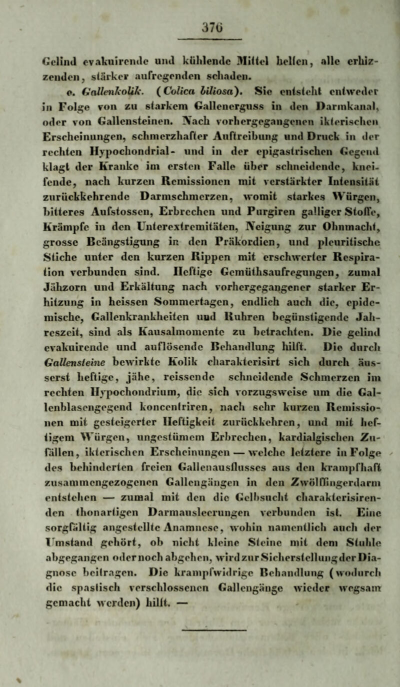 37ü (ieliiitl ovakuirciiclc uiitl klililendc Miüvl krilcn, alle erhiz- zendeii, slSrker aurregrnden schaden. c. f^alleiikolik. (CoUca biliosa). Sic enisieht entweder In Fol,j;e von zu starkem Gallenerguss in den Darinkanal, oder von Gallensteinen. Nach vorhergegangenen ikterischen Erscheinungen, schnierzhafter Aurtrelbung und Druck in der rechten Ilypochondrial* und In der epigastrischen Gegend klagt der Kranke im ersten Falle über schneidende, knei. fende, nach kurzen Remissionen mit verstärkter Intensität zurückkehrendc Darmschmerzen, womit starkes Würgen, bitteres Aufstossen, Erbrechen und Purgiren galliger StotTe, Krämpfe in den Untcrextremitäten, Neigung zur Ohnmacht, grosse Beängstigung in den Präkordien, und pleuritischc Stiche unter den kurzen Rippen mit erschwerter Respira¬ tion verbunden sind. Heftige Gemüthsaufregungen, zumal Jälizorn und Erkältung nach vorhergegangener starker Er¬ hitzung In heissen Sommertagen, endlich auch die, epide¬ mische, Gallenkrankhcitcn uud Rühren begünstigende Jah¬ reszeit, sind als Kausalinomcntc zu betrachten. Die gclind cvakuirende und auflösende Behandlung hilft. Die durch Gallensleine bewirkte Kolik rharakterisirt sich durch äiis- serst heftige, jähe, reissende schneidende Schmerzen iin rechten Ilypochondrium, die sich vorzugsweise um die Gal- Icnblasengegend koncenirlren, nach sehr kurzen Remissio¬ nen mit gesteigerter Heftigkeit zurückkehren, und mit hef¬ tigem Würgen, ungestümem Erbrechen, kardialgischen Zu¬ fällen, ikterischen Erscheinungen — welche letztere in Folge ^ des behinderten freien Gallenaustliisscs aus den krampfhaft zusamtnengezogenen Gallciigängen in den ZwöKTingerdarin entstehen — zumal mit den die Gelltsucht charaktcrlsiren- den thonartigen Darinaiislecrungen verbunden ist. Eine sorgfältig angestelltc Anamnese, wohin namentlich auch der 1'mstand gehört, ob nicht kleine Steine mit dem Stuhle ahgegangen odernochabgehen, wirdzurSieherstellungderDia- gnnsc beitragen. Die krampfwidrige Behandlung (wo<hirrh die spastisch verschlossenen Gallengängc wieder wegsam gemacht werden) hilft. —